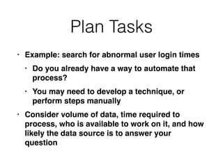 Plan Tasks
• Example: search for abnormal user login time
s

• Do you already have a way to automate that
process
?

• You may need to develop a technique, or
perform steps manuall
y

• Consider volume of data, time required to
process, who is available to work on it, and how
likely the data source is to answer your
question
 