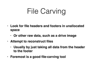 File Carving
• Look for
fi
le headers and footers in unallocated
spac
e

• Or other raw data, such as a drive imag
e

• Attempt to reconstruct
fi
le
s

• Usually by just taking all data from the header
to the foote
r

• Foremost is a good
fi
le-carving tool
 