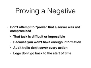 Proving a Negative
• Don't attempt to "prove" that a server was not
compromise
d

• That task is dif
fi
cult or impossibl
e

• Because you won't have enough informatio
n

• Audit trails don't cover every actio
n

• Logs don't go back to the start of time
 