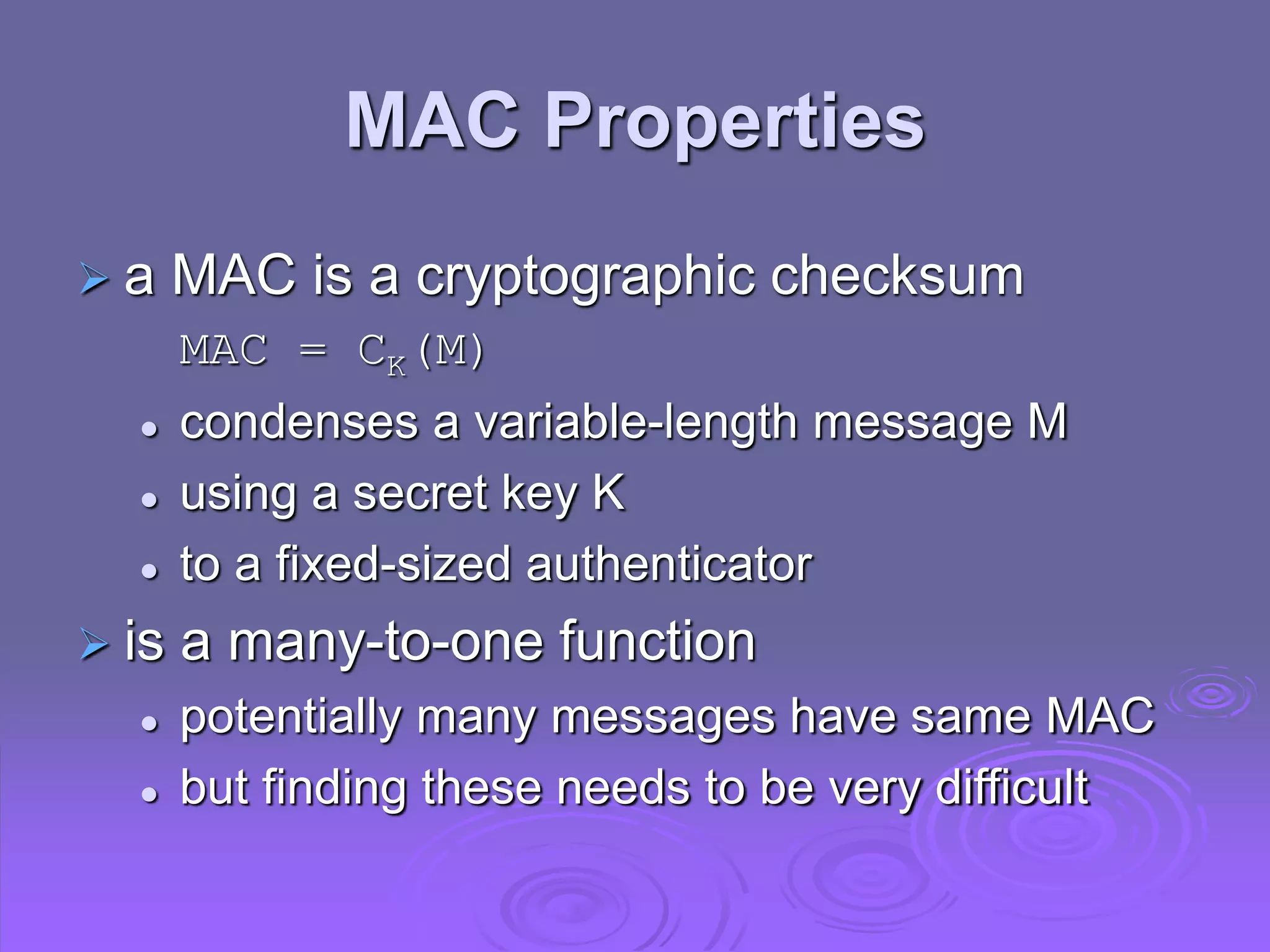 MAC Properties
 a MAC is a cryptographic checksum
MAC = CK(M)
 condenses a variable-length message M
 using a secret key K
 to a fixed-sized authenticator
 is a many-to-one function
 potentially many messages have same MAC
 but finding these needs to be very difficult
 