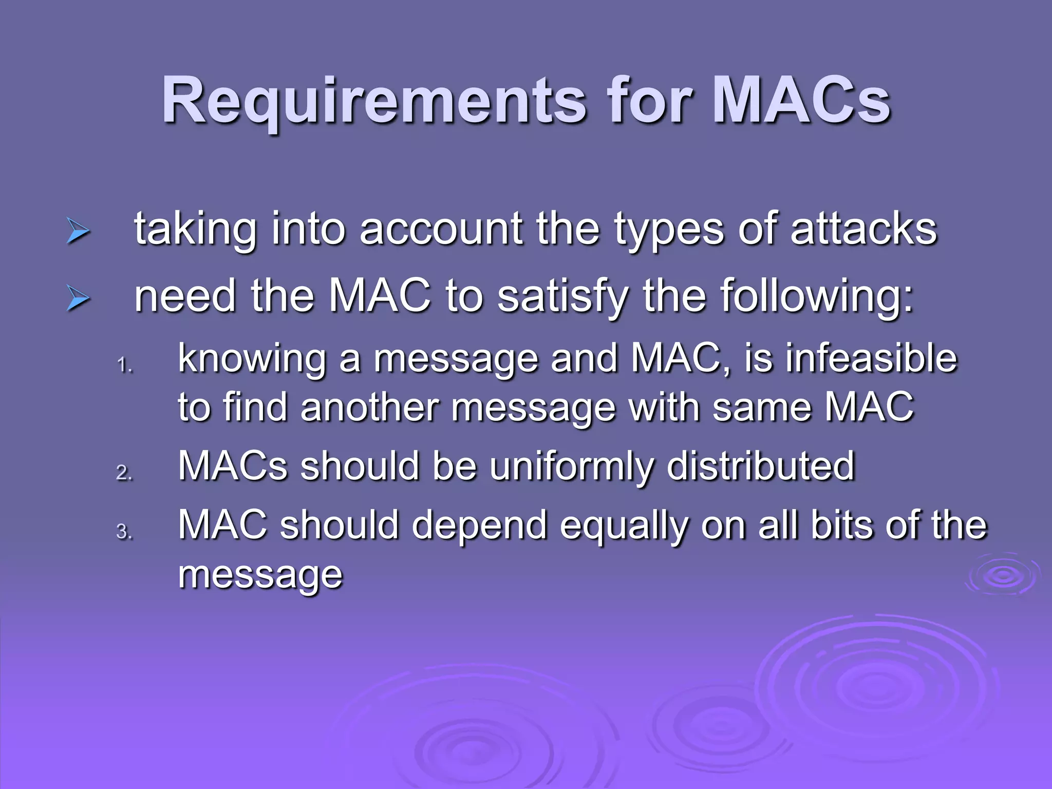 Requirements for MACs
 taking into account the types of attacks
 need the MAC to satisfy the following:
1. knowing a message and MAC, is infeasible
to find another message with same MAC
2. MACs should be uniformly distributed
3. MAC should depend equally on all bits of the
message
 