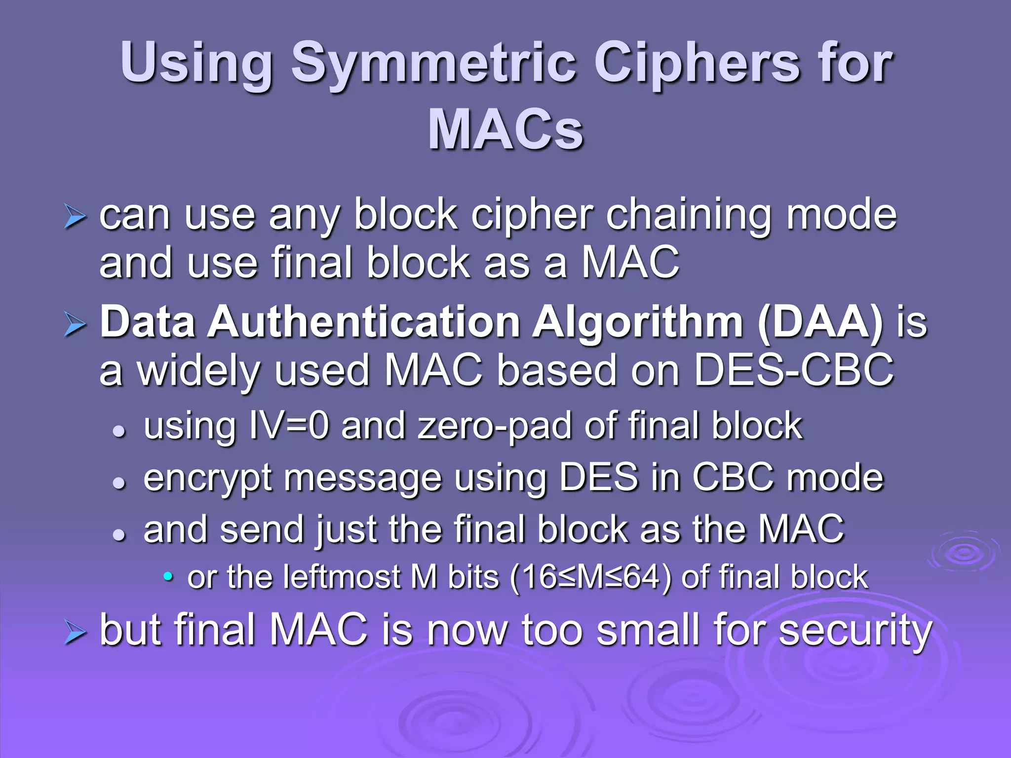 Using Symmetric Ciphers for
MACs
 can use any block cipher chaining mode
and use final block as a MAC
 Data Authentication Algorithm (DAA) is
a widely used MAC based on DES-CBC
 using IV=0 and zero-pad of final block
 encrypt message using DES in CBC mode
 and send just the final block as the MAC
• or the leftmost M bits (16≤M≤64) of final block
 but final MAC is now too small for security
 