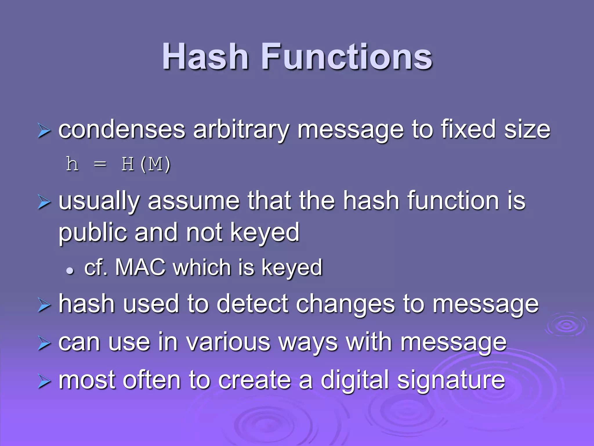 Hash Functions
 condenses arbitrary message to fixed size
h = H(M)
 usually assume that the hash function is
public and not keyed
 cf. MAC which is keyed
 hash used to detect changes to message
 can use in various ways with message
 most often to create a digital signature
 