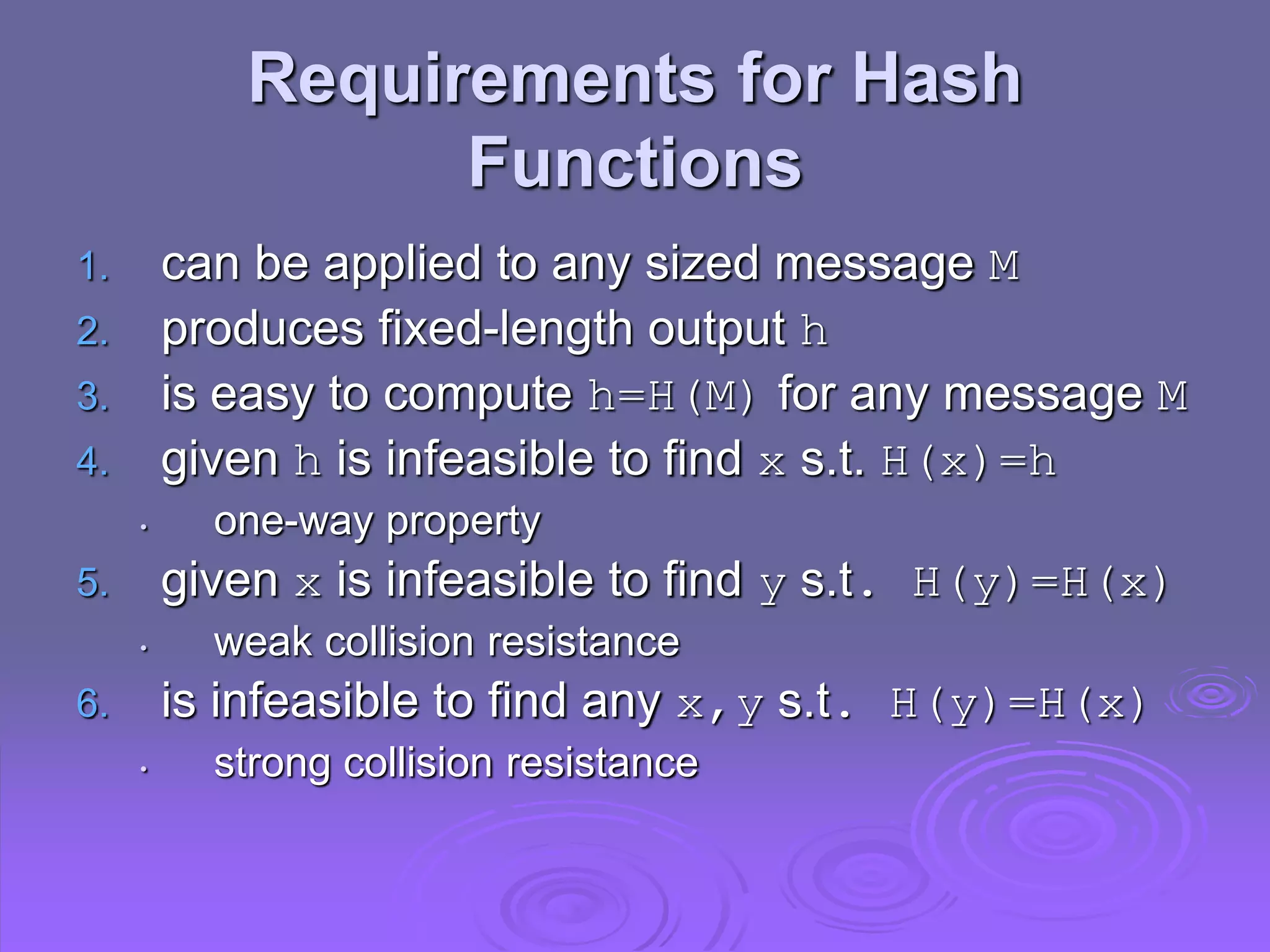 Requirements for Hash
Functions
1. can be applied to any sized message M
2. produces fixed-length output h
3. is easy to compute h=H(M) for any message M
4. given h is infeasible to find x s.t. H(x)=h
• one-way property
5. given x is infeasible to find y s.t. H(y)=H(x)
• weak collision resistance
6. is infeasible to find any x,y s.t. H(y)=H(x)
• strong collision resistance
 