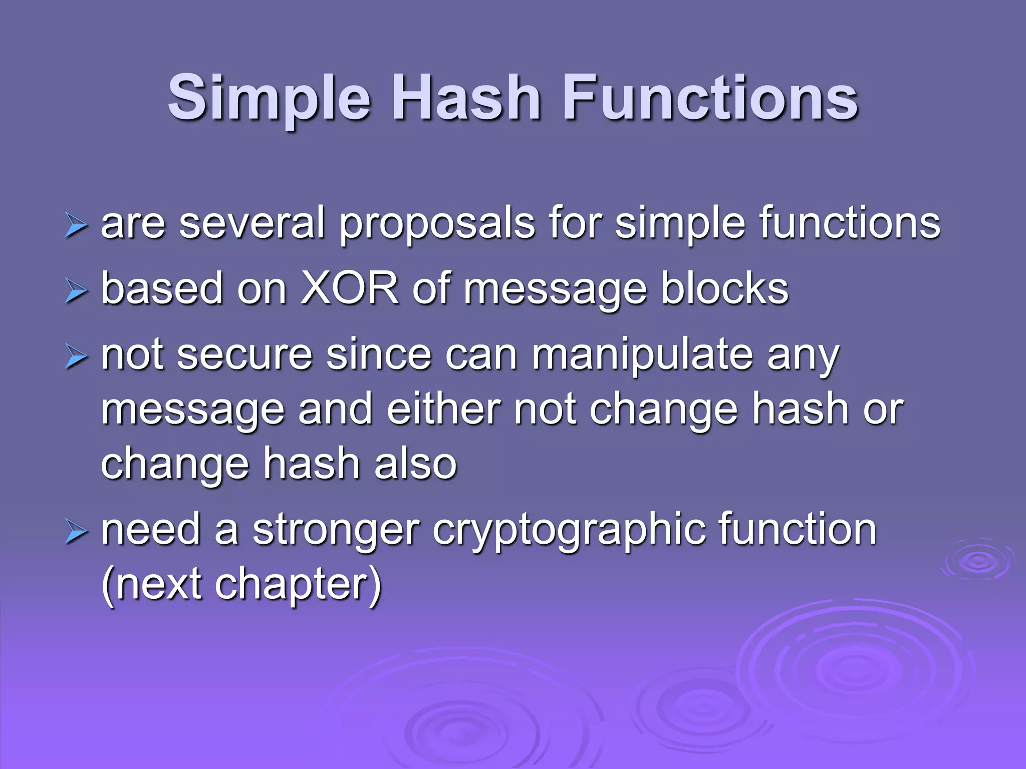 Simple Hash Functions
 are several proposals for simple functions
 based on XOR of message blocks
 not secure since can manipulate any
message and either not change hash or
change hash also
 need a stronger cryptographic function
(next chapter)
 