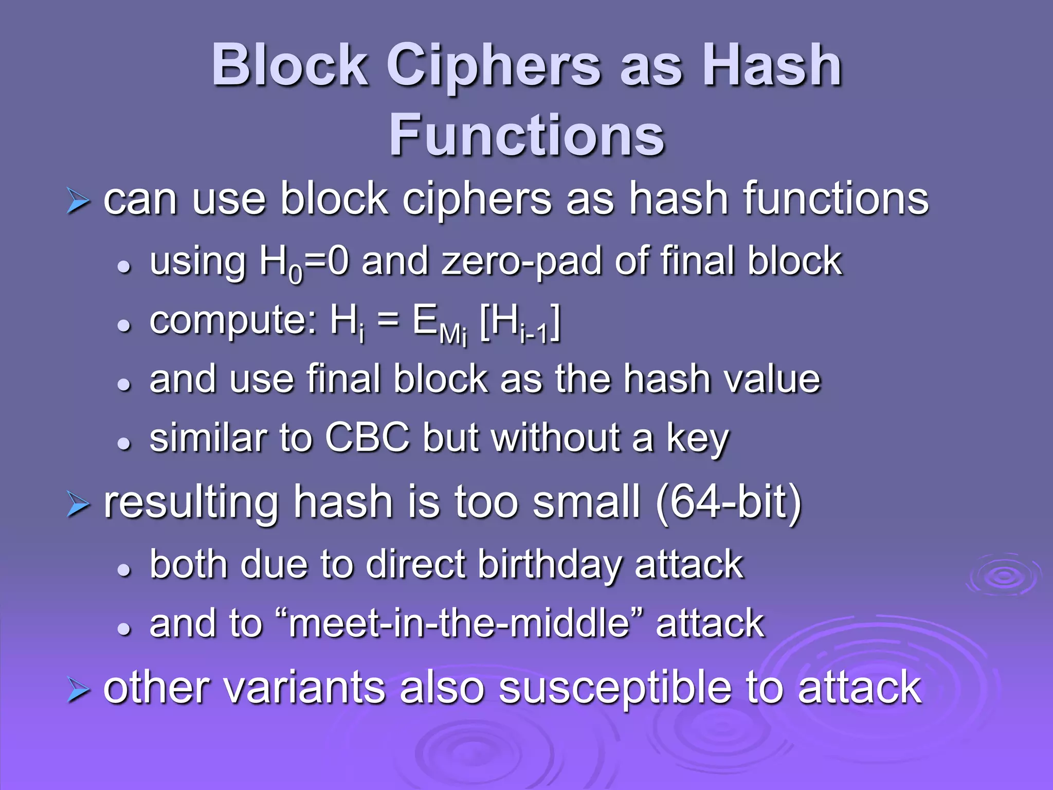 Block Ciphers as Hash
Functions
 can use block ciphers as hash functions
 using H0=0 and zero-pad of final block
 compute: Hi = EMi
[Hi-1]
 and use final block as the hash value
 similar to CBC but without a key
 resulting hash is too small (64-bit)
 both due to direct birthday attack
 and to “meet-in-the-middle” attack
 other variants also susceptible to attack
 