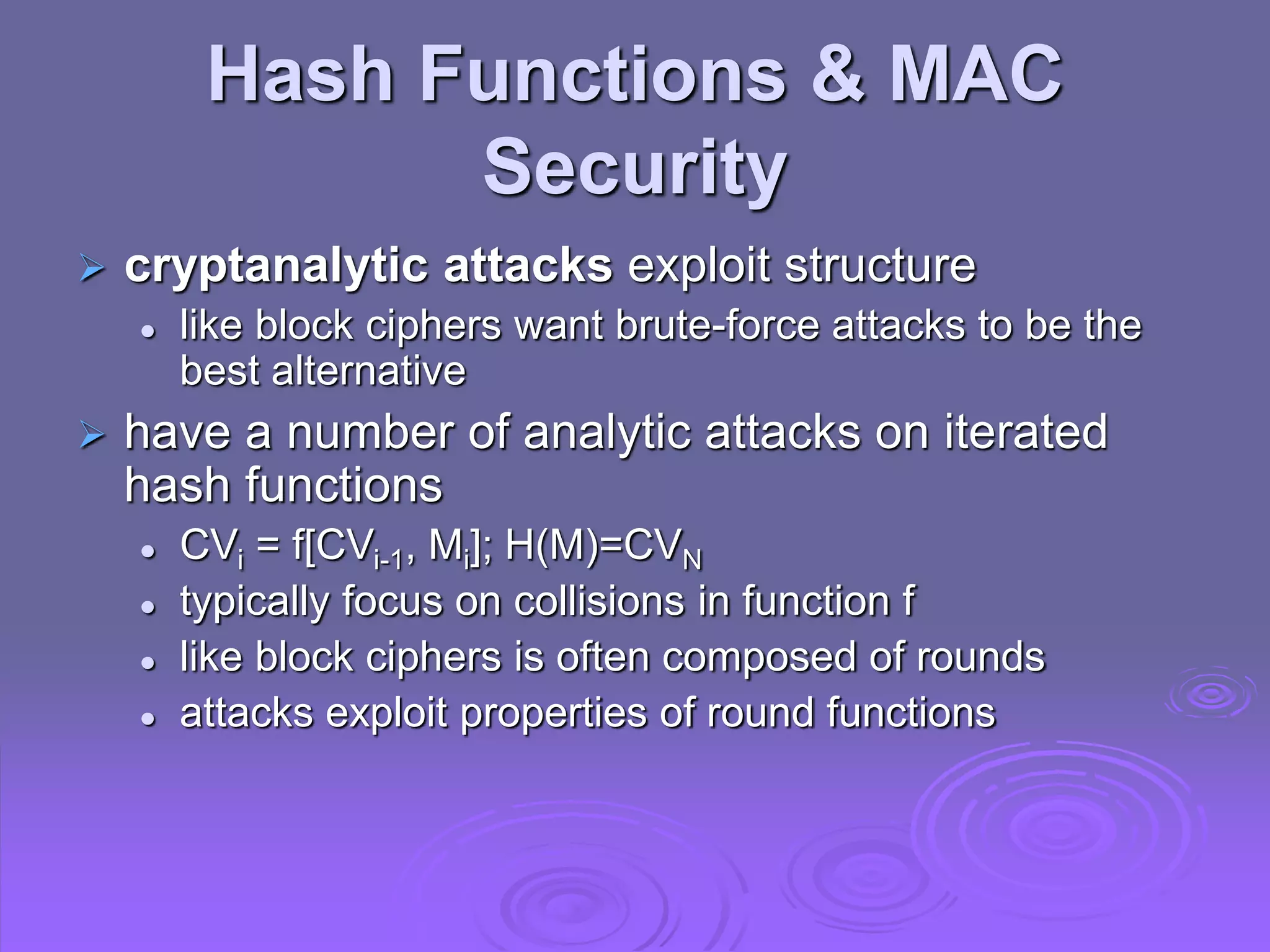 Hash Functions & MAC
Security
 cryptanalytic attacks exploit structure
 like block ciphers want brute-force attacks to be the
best alternative
 have a number of analytic attacks on iterated
hash functions
 CVi = f[CVi-1, Mi]; H(M)=CVN
 typically focus on collisions in function f
 like block ciphers is often composed of rounds
 attacks exploit properties of round functions
 