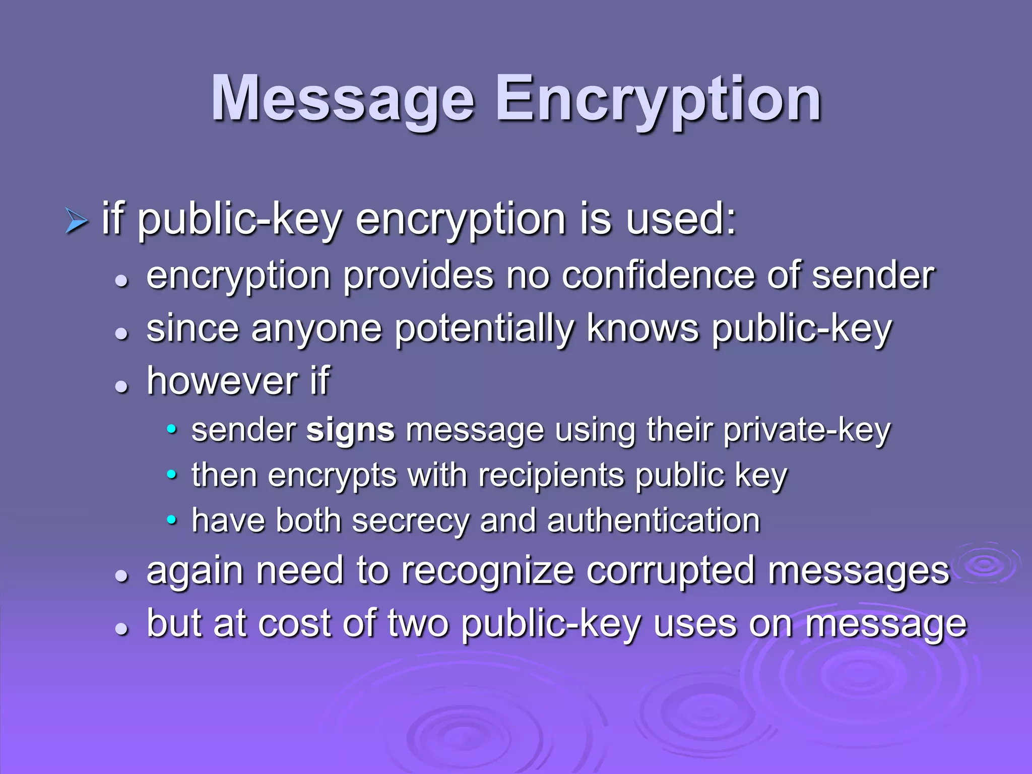 Message Encryption
 if public-key encryption is used:
 encryption provides no confidence of sender
 since anyone potentially knows public-key
 however if
• sender signs message using their private-key
• then encrypts with recipients public key
• have both secrecy and authentication
 again need to recognize corrupted messages
 but at cost of two public-key uses on message
 