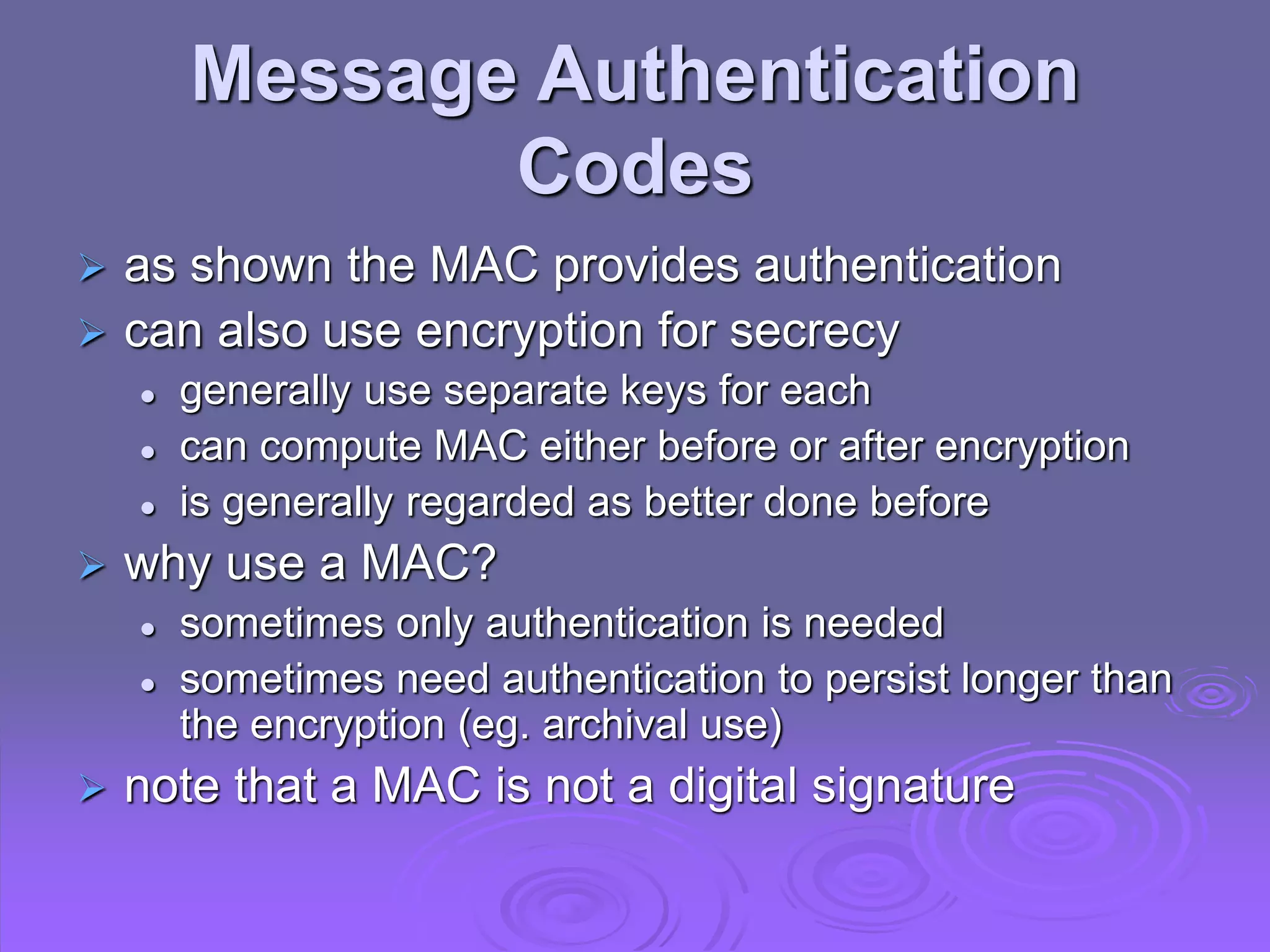 Message Authentication
Codes
 as shown the MAC provides authentication
 can also use encryption for secrecy
 generally use separate keys for each
 can compute MAC either before or after encryption
 is generally regarded as better done before
 why use a MAC?
 sometimes only authentication is needed
 sometimes need authentication to persist longer than
the encryption (eg. archival use)
 note that a MAC is not a digital signature
 