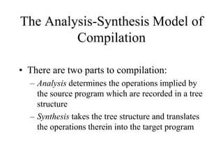 The Analysis-Synthesis Model of
Compilation
• There are two parts to compilation:
– Analysis determines the operations implied by
the source program which are recorded in a tree
structure
– Synthesis takes the tree structure and translates
the operations therein into the target program
 