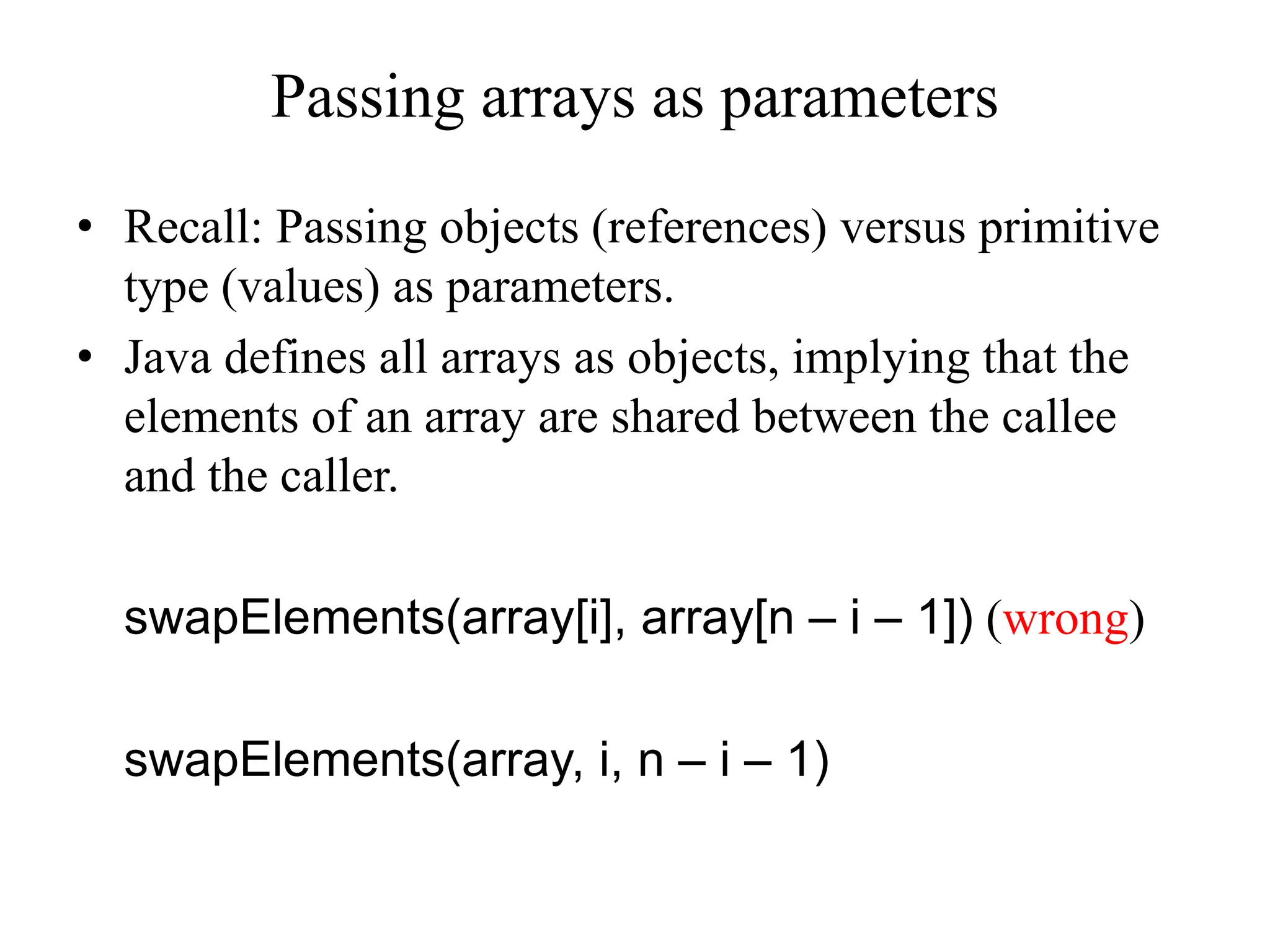 Passing arrays as parameters
• Recall: Passing objects (references) versus primitive
type (values) as parameters.
• Java defines all arrays as objects, implying that the
elements of an array are shared between the callee
and the caller.
swapElements(array[i], array[n – i – 1]) (wrong)
swapElements(array, i, n – i – 1)
 
