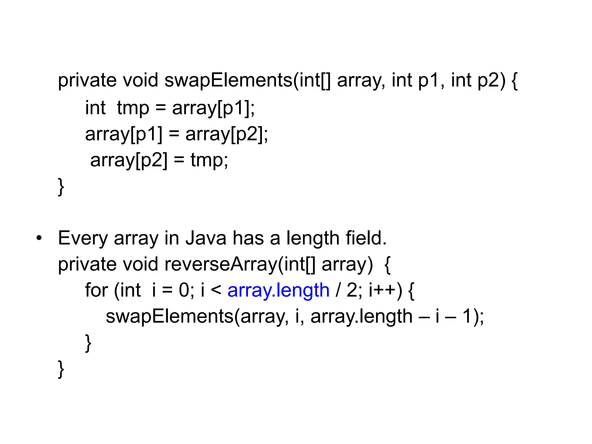 private void swapElements(int[] array, int p1, int p2) {
int tmp = array[p1];
array[p1] = array[p2];
array[p2] = tmp;
}
• Every array in Java has a length field.
private void reverseArray(int[] array) {
for (int i = 0; i < array.length / 2; i++) {
swapElements(array, i, array.length – i – 1);
}
}
 