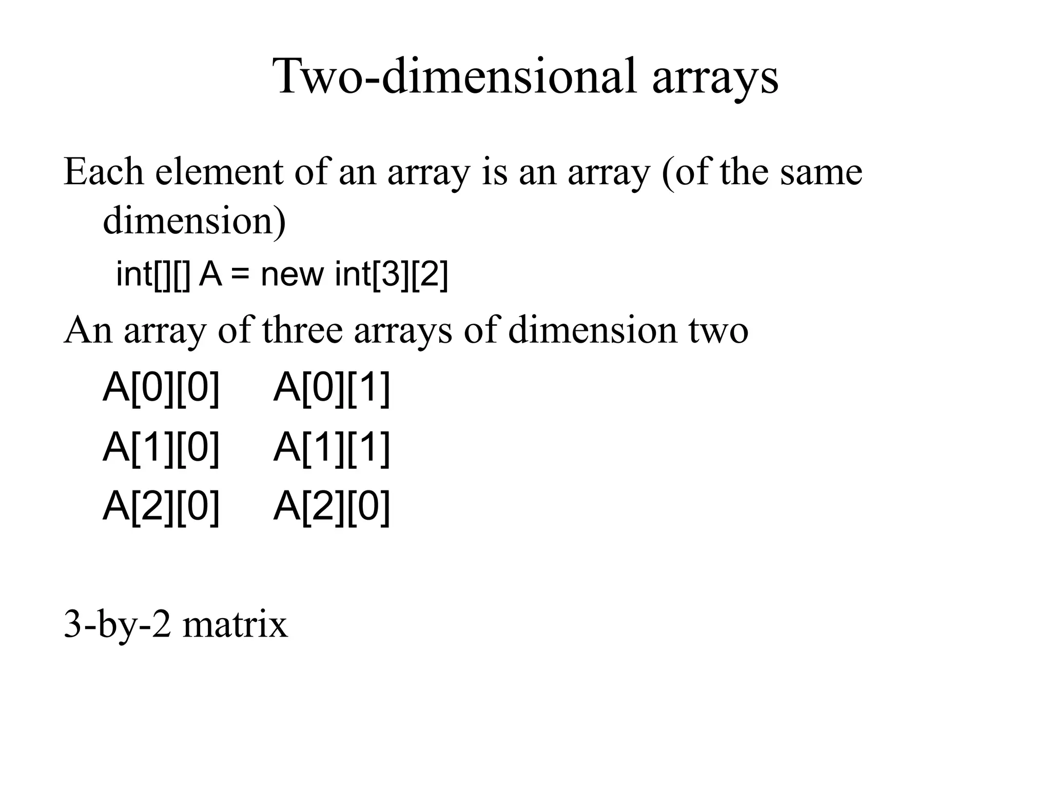Two-dimensional arrays
Each element of an array is an array (of the same
dimension)
int[][] A = new int[3][2]
An array of three arrays of dimension two
A[0][0] A[0][1]
A[1][0] A[1][1]
A[2][0] A[2][0]
3-by-2 matrix
 