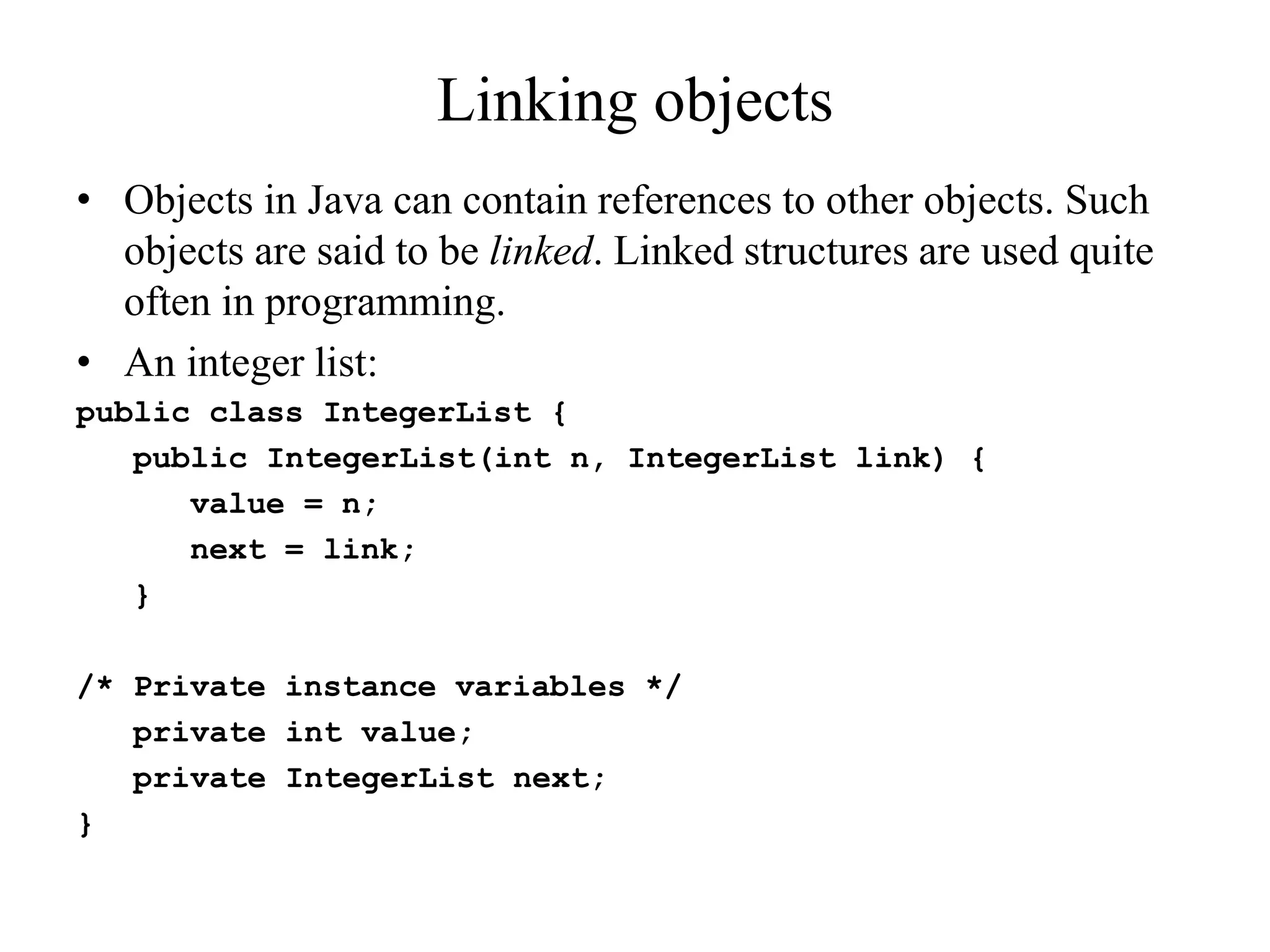 Linking objects
• Objects in Java can contain references to other objects. Such
objects are said to be linked. Linked structures are used quite
often in programming.
• An integer list:
public class IntegerList {
public IntegerList(int n, IntegerList link) {
value = n;
next = link;
}
/* Private instance variables */
private int value;
private IntegerList next;
}
 