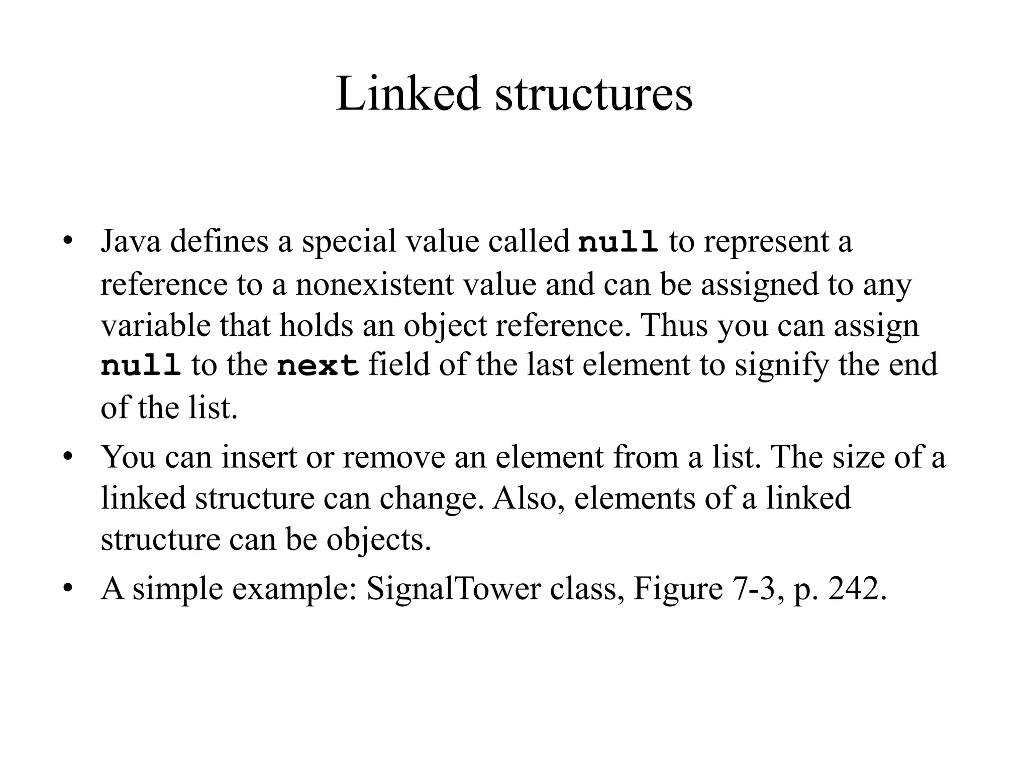 Linked structures
• Java defines a special value called null to represent a
reference to a nonexistent value and can be assigned to any
variable that holds an object reference. Thus you can assign
null to the next field of the last element to signify the end
of the list.
• You can insert or remove an element from a list. The size of a
linked structure can change. Also, elements of a linked
structure can be objects.
• A simple example: SignalTower class, Figure 7-3, p. 242.
 