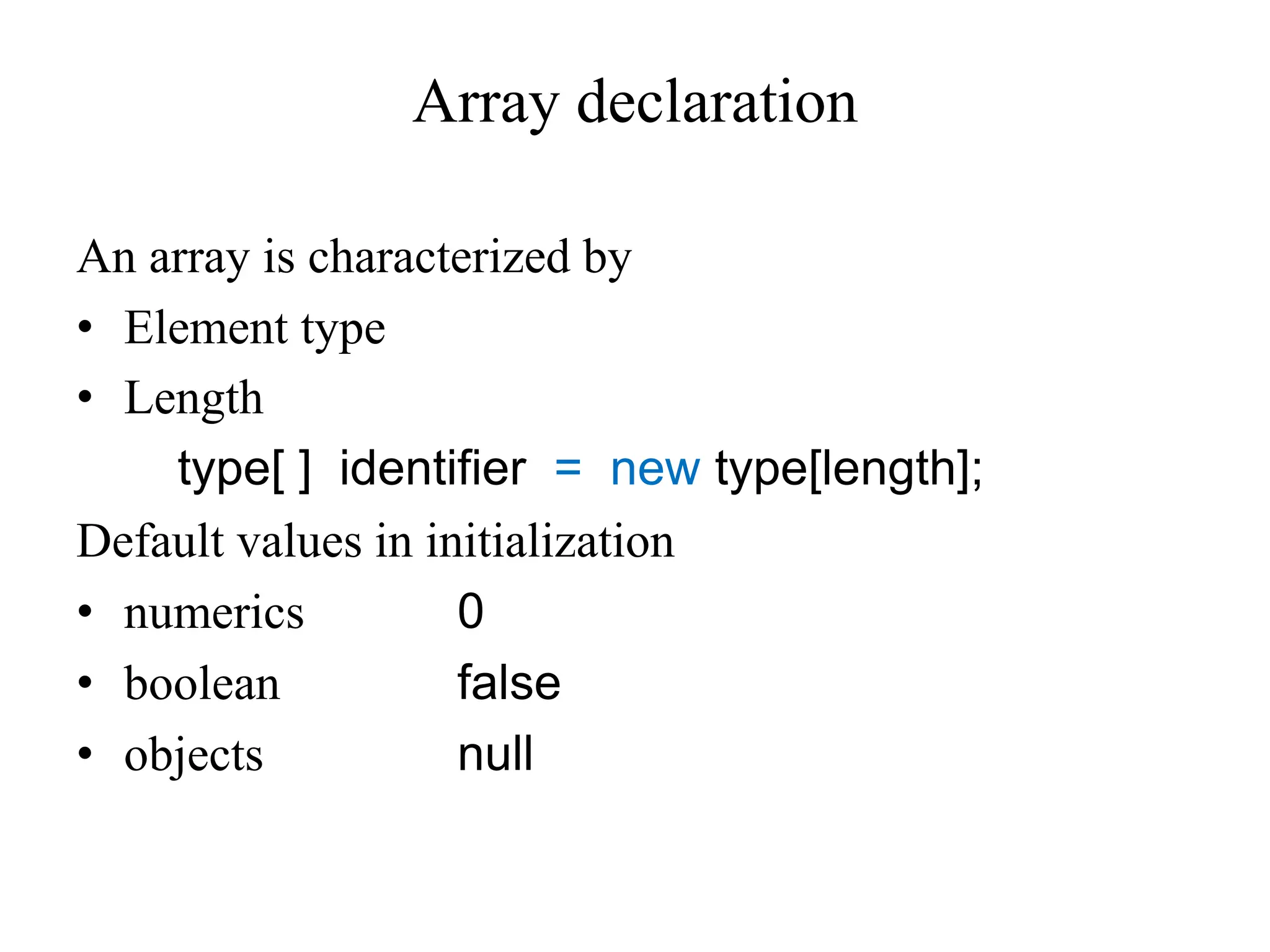 Array declaration
An array is characterized by
• Element type
• Length
type[ ] identifier = new type[length];
Default values in initialization
• numerics 0
• boolean false
• objects null
 