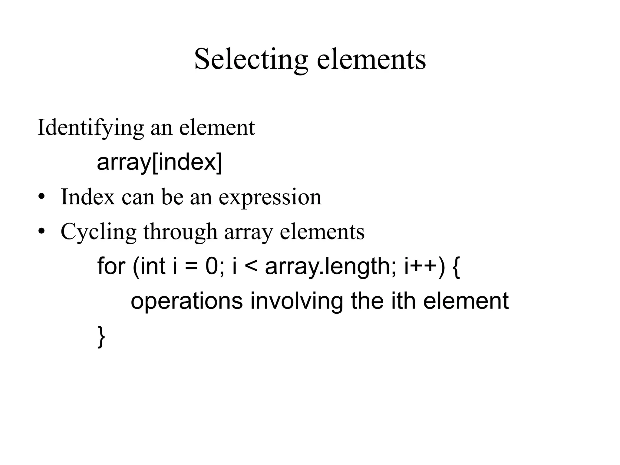 Selecting elements
Identifying an element
array[index]
• Index can be an expression
• Cycling through array elements
for (int i = 0; i < array.length; i++) {
operations involving the ith element
}
 