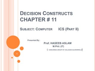 DECISION CONSTRUCTS
CHAPTER # 11
SUBJECT: COMPUTER ICS (PART II)
Presented By :
Prof. HASEEB ASLAM
M.Phil. (IT)
( CONCORDIA GROUP OF COLLEGES GUJRANWALA)
1
 