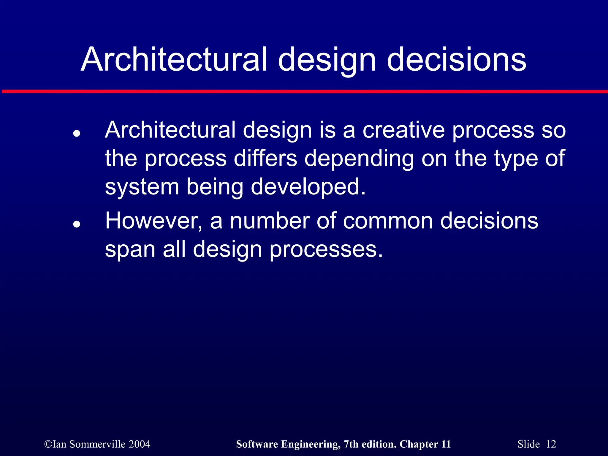 ©Ian Sommerville 2004 Software Engineering, 7th edition. Chapter 11 Slide 12
Architectural design decisions
 Architectural design is a creative process so
the process differs depending on the type of
system being developed.
 However, a number of common decisions
span all design processes.
 