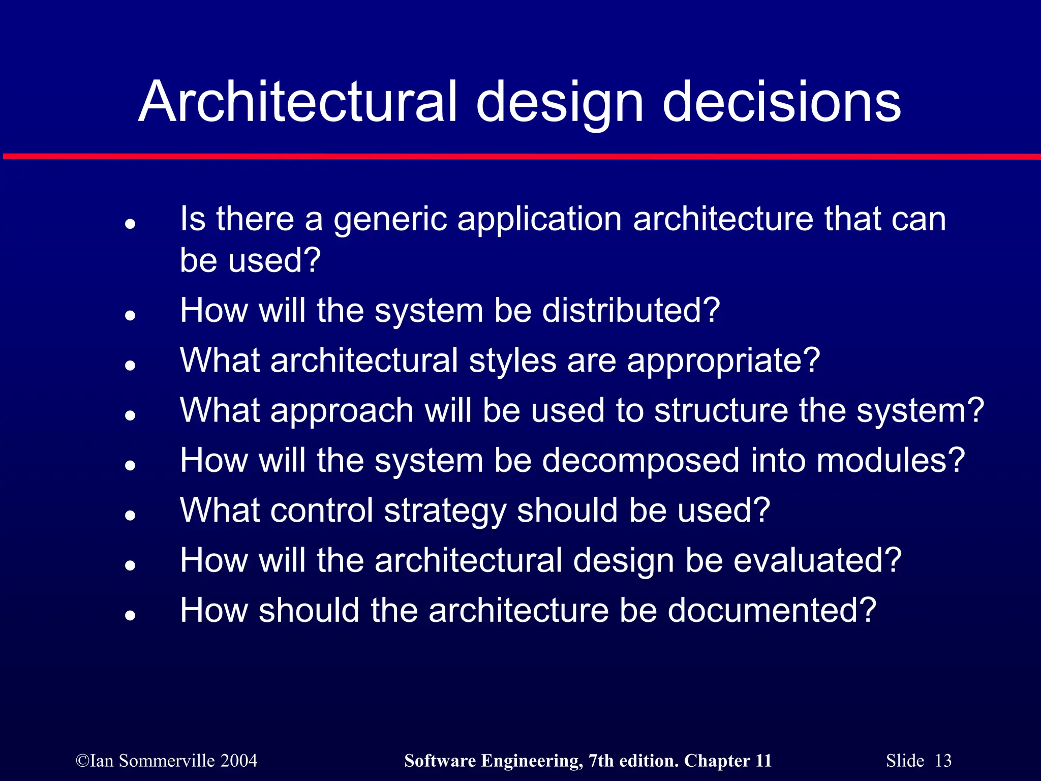 ©Ian Sommerville 2004 Software Engineering, 7th edition. Chapter 11 Slide 13
Architectural design decisions
 Is there a generic application architecture that can
be used?
 How will the system be distributed?
 What architectural styles are appropriate?
 What approach will be used to structure the system?
 How will the system be decomposed into modules?
 What control strategy should be used?
 How will the architectural design be evaluated?
 How should the architecture be documented?
 