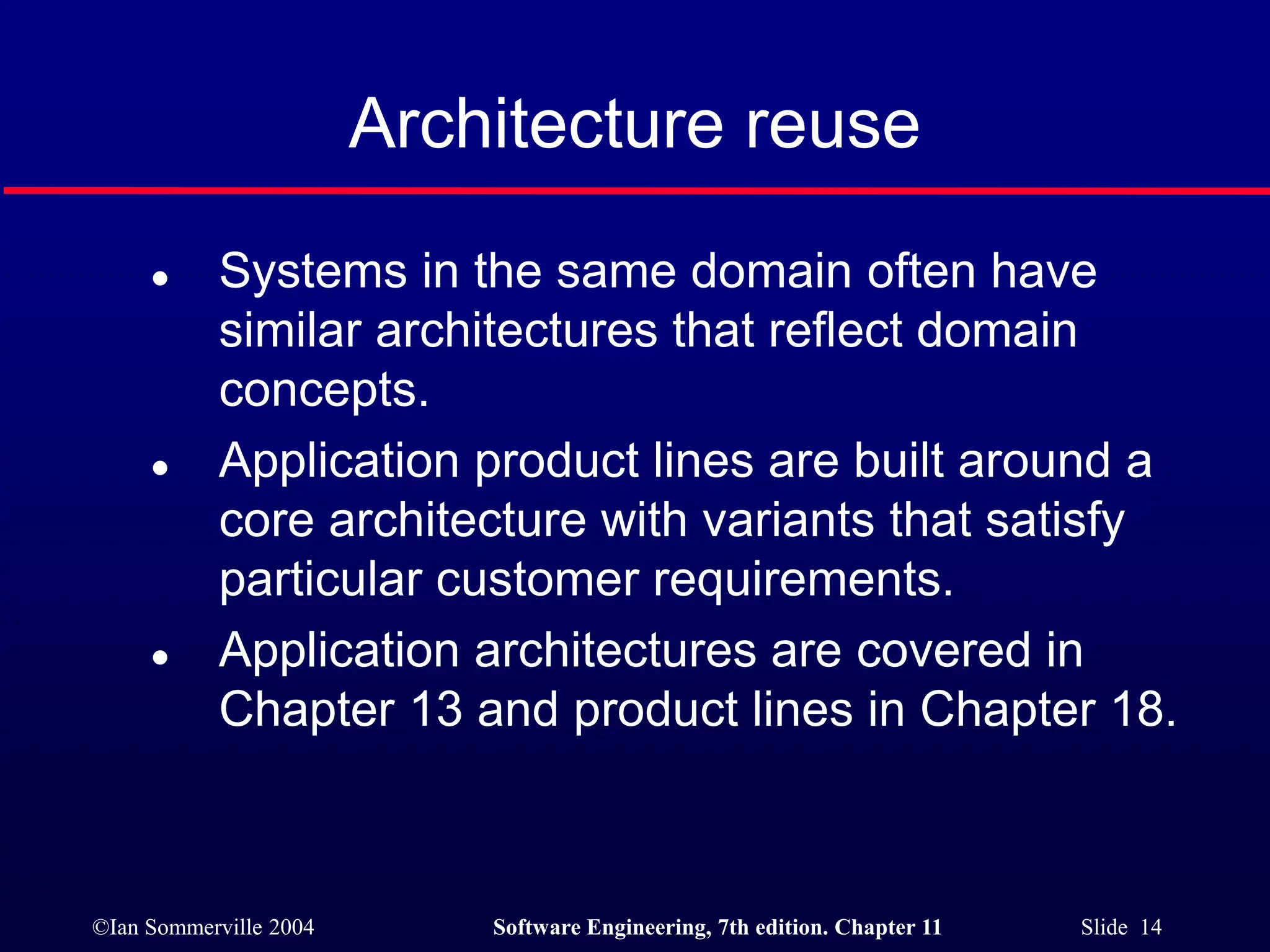 ©Ian Sommerville 2004 Software Engineering, 7th edition. Chapter 11 Slide 14
Architecture reuse
 Systems in the same domain often have
similar architectures that reflect domain
concepts.
 Application product lines are built around a
core architecture with variants that satisfy
particular customer requirements.
 Application architectures are covered in
Chapter 13 and product lines in Chapter 18.
 