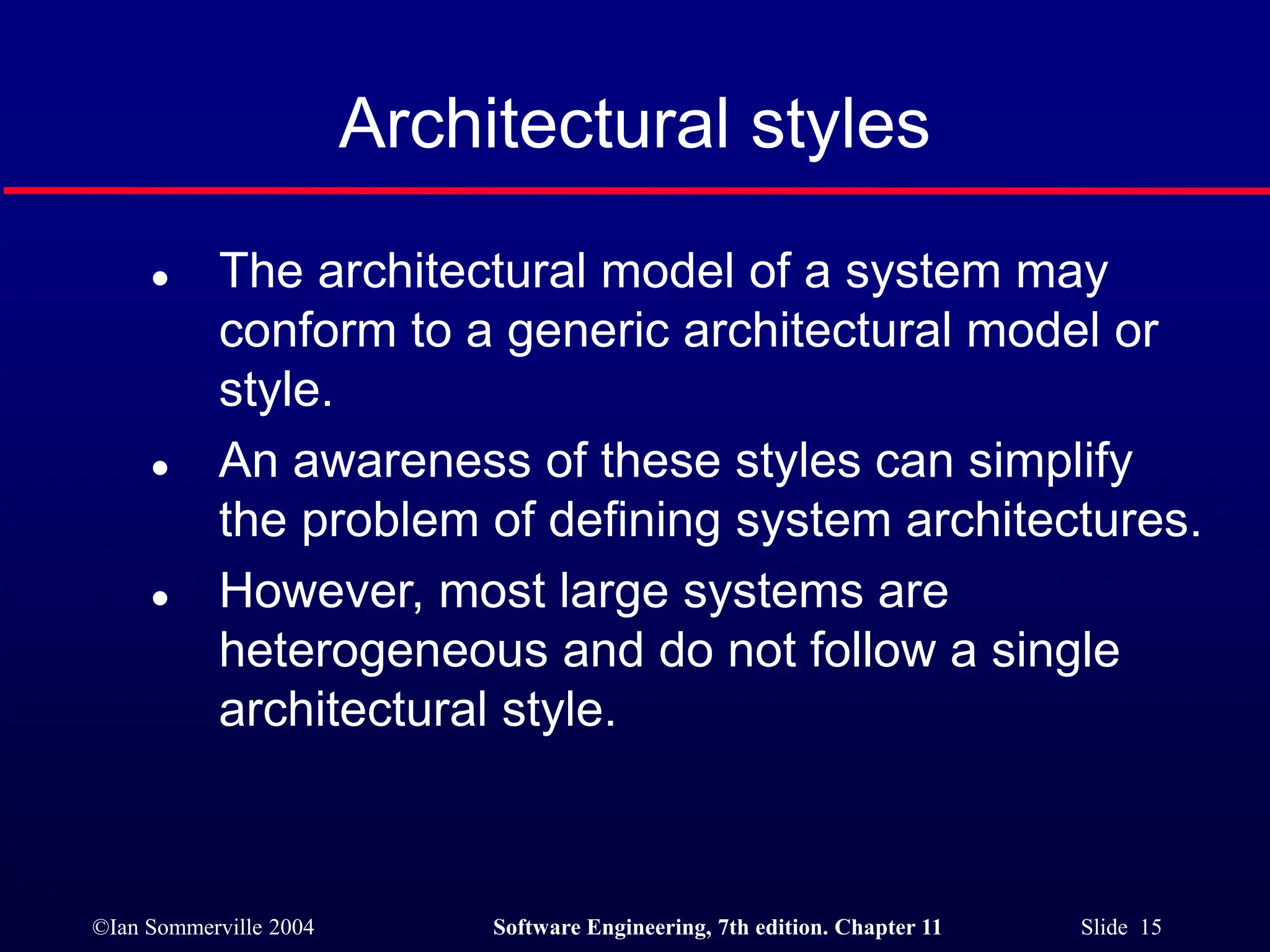 ©Ian Sommerville 2004 Software Engineering, 7th edition. Chapter 11 Slide 15
Architectural styles
 The architectural model of a system may
conform to a generic architectural model or
style.
 An awareness of these styles can simplify
the problem of defining system architectures.
 However, most large systems are
heterogeneous and do not follow a single
architectural style.
 