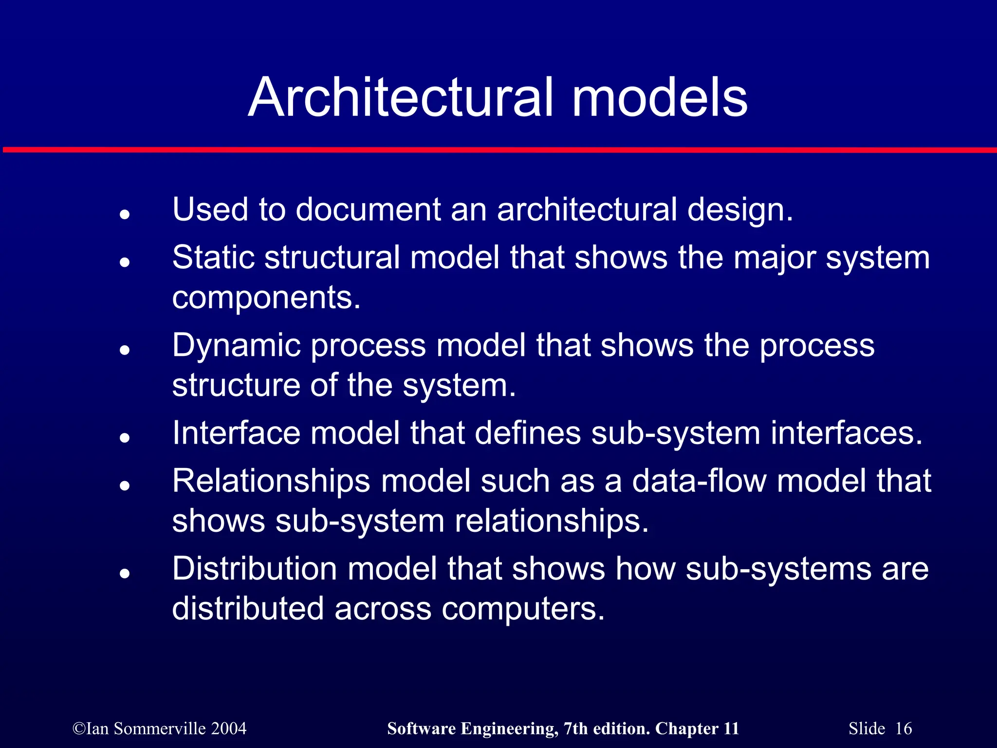 ©Ian Sommerville 2004 Software Engineering, 7th edition. Chapter 11 Slide 16
Architectural models
 Used to document an architectural design.
 Static structural model that shows the major system
components.
 Dynamic process model that shows the process
structure of the system.
 Interface model that defines sub-system interfaces.
 Relationships model such as a data-flow model that
shows sub-system relationships.
 Distribution model that shows how sub-systems are
distributed across computers.
 