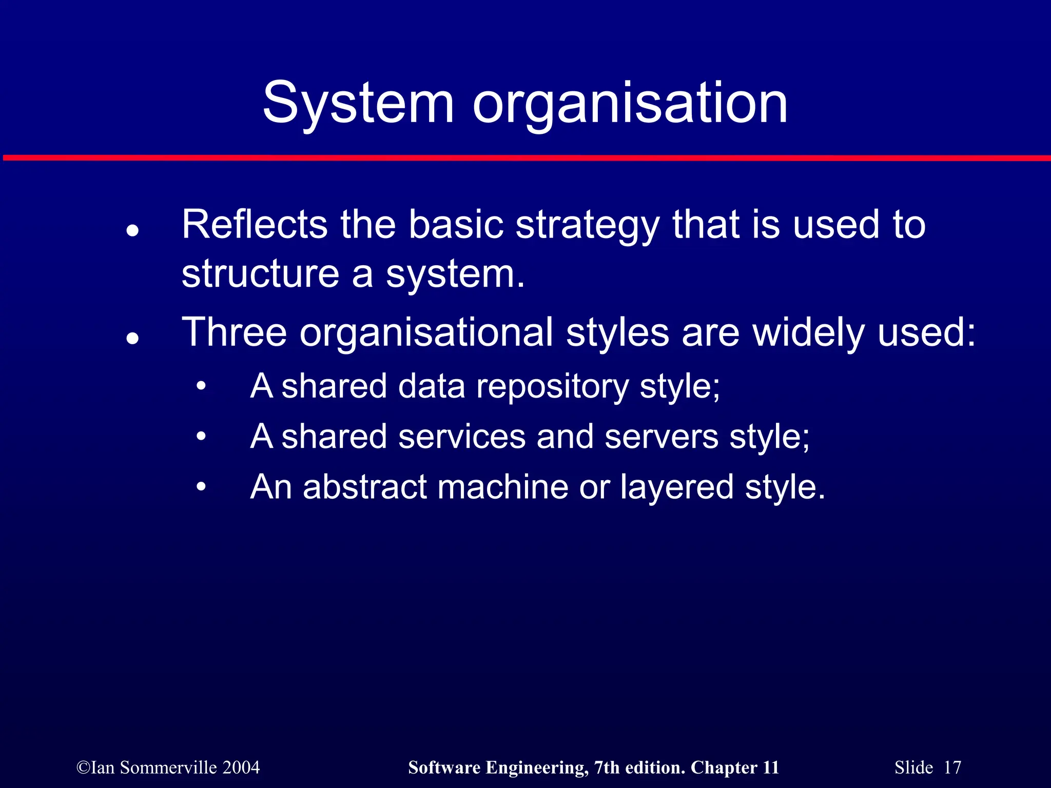 ©Ian Sommerville 2004 Software Engineering, 7th edition. Chapter 11 Slide 17
System organisation
 Reflects the basic strategy that is used to
structure a system.
 Three organisational styles are widely used:
• A shared data repository style;
• A shared services and servers style;
• An abstract machine or layered style.
 