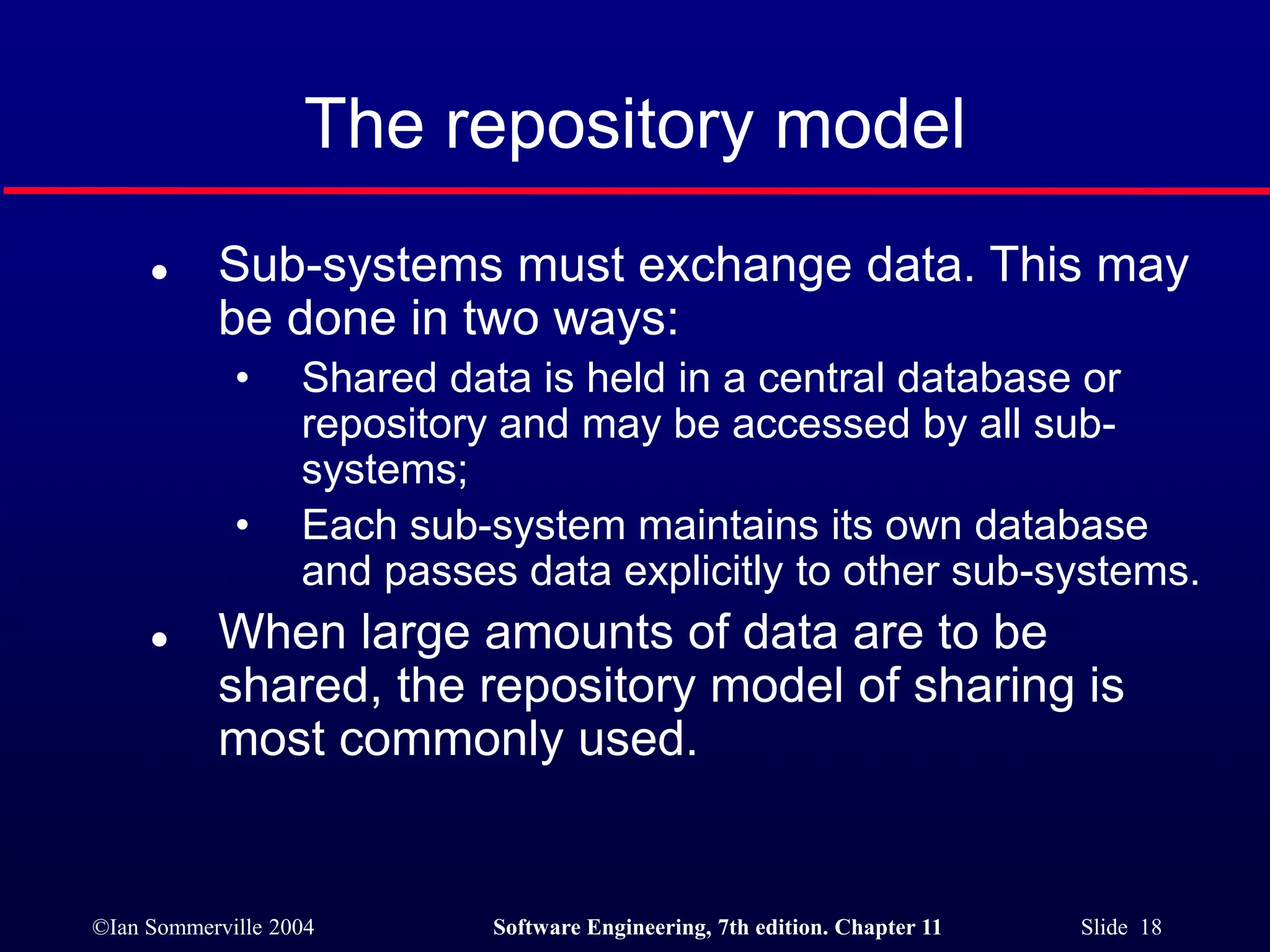 ©Ian Sommerville 2004 Software Engineering, 7th edition. Chapter 11 Slide 18
The repository model
 Sub-systems must exchange data. This may
be done in two ways:
• Shared data is held in a central database or
repository and may be accessed by all sub-
systems;
• Each sub-system maintains its own database
and passes data explicitly to other sub-systems.
 When large amounts of data are to be
shared, the repository model of sharing is
most commonly used.
 