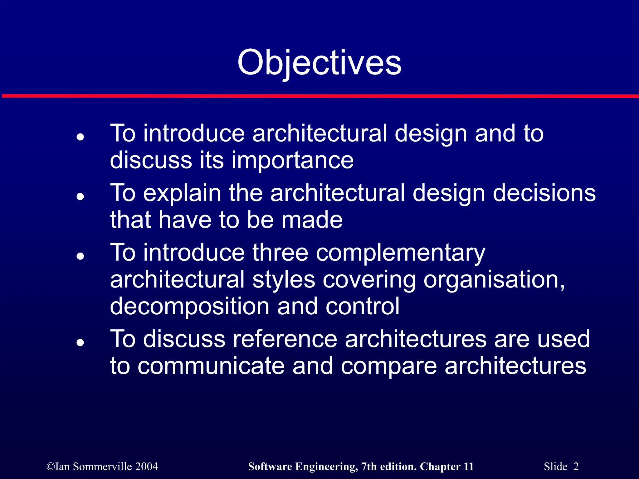 ©Ian Sommerville 2004 Software Engineering, 7th edition. Chapter 11 Slide 2
Objectives
 To introduce architectural design and to
discuss its importance
 To explain the architectural design decisions
that have to be made
 To introduce three complementary
architectural styles covering organisation,
decomposition and control
 To discuss reference architectures are used
to communicate and compare architectures
 