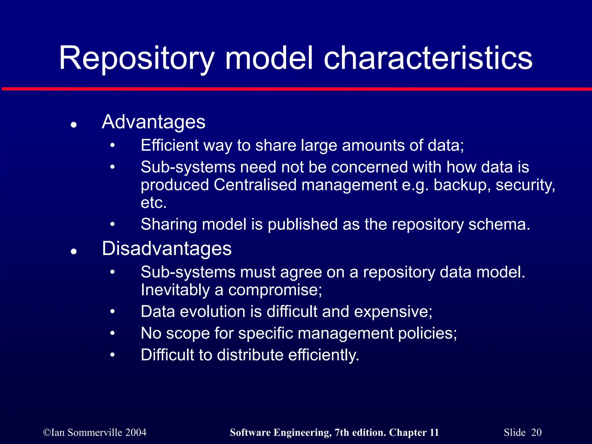 ©Ian Sommerville 2004 Software Engineering, 7th edition. Chapter 11 Slide 20
Repository model characteristics
 Advantages
• Efficient way to share large amounts of data;
• Sub-systems need not be concerned with how data is
produced Centralised management e.g. backup, security,
etc.
• Sharing model is published as the repository schema.
 Disadvantages
• Sub-systems must agree on a repository data model.
Inevitably a compromise;
• Data evolution is difficult and expensive;
• No scope for specific management policies;
• Difficult to distribute efficiently.
 