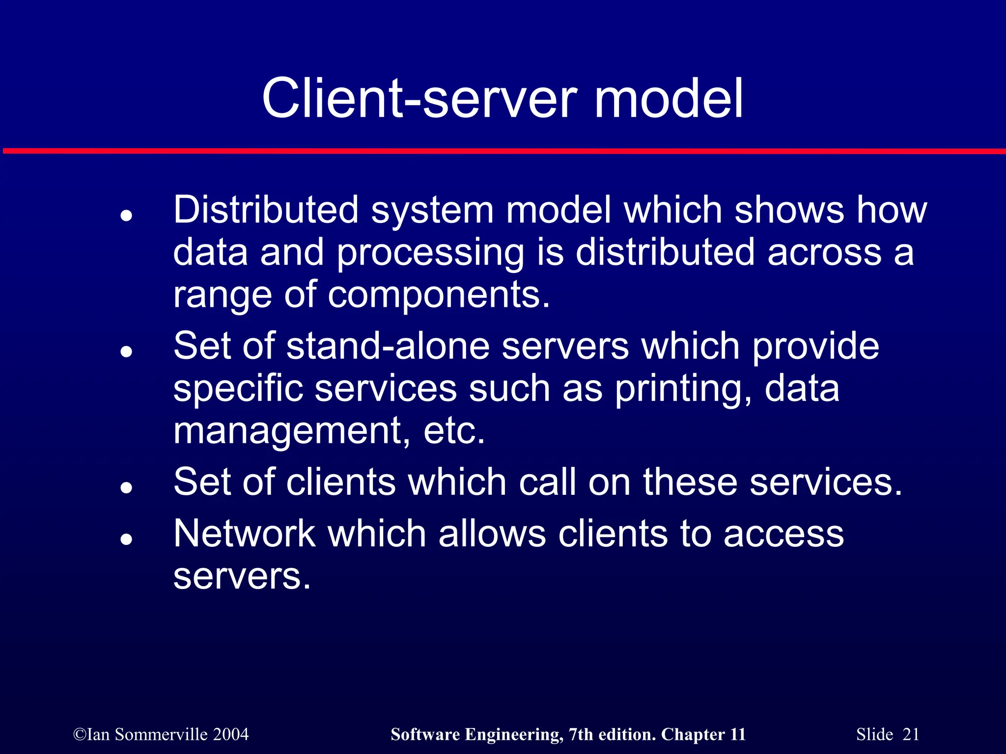 ©Ian Sommerville 2004 Software Engineering, 7th edition. Chapter 11 Slide 21
Client-server model
 Distributed system model which shows how
data and processing is distributed across a
range of components.
 Set of stand-alone servers which provide
specific services such as printing, data
management, etc.
 Set of clients which call on these services.
 Network which allows clients to access
servers.
 