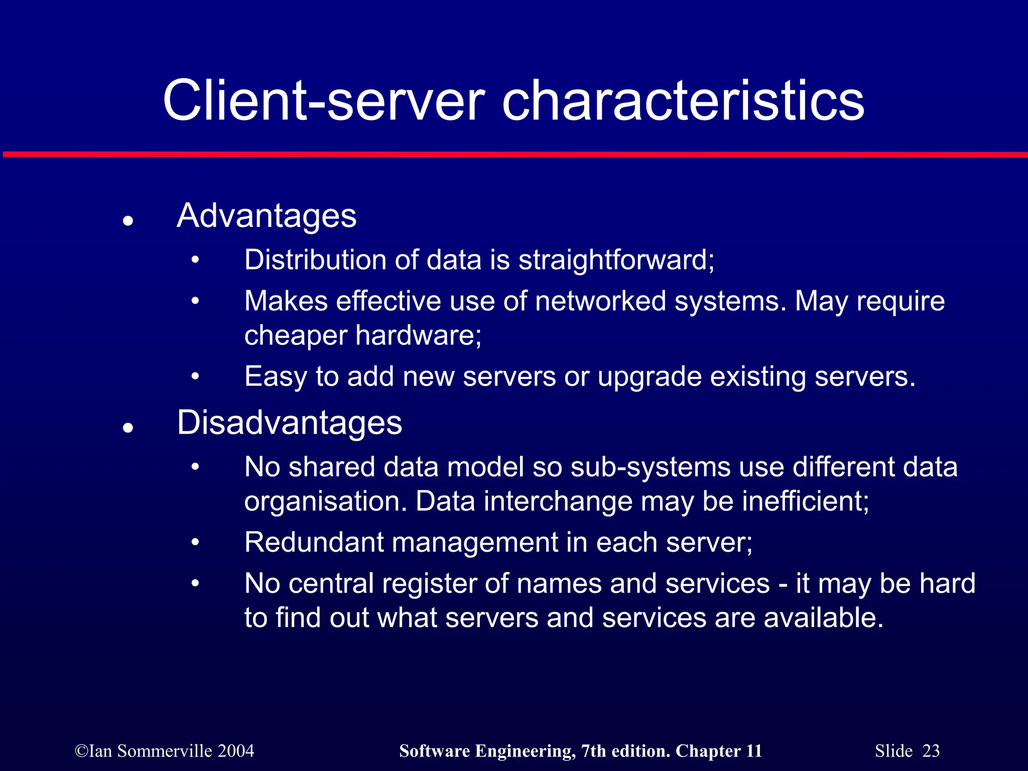 ©Ian Sommerville 2004 Software Engineering, 7th edition. Chapter 11 Slide 23
Client-server characteristics
 Advantages
• Distribution of data is straightforward;
• Makes effective use of networked systems. May require
cheaper hardware;
• Easy to add new servers or upgrade existing servers.
 Disadvantages
• No shared data model so sub-systems use different data
organisation. Data interchange may be inefficient;
• Redundant management in each server;
• No central register of names and services - it may be hard
to find out what servers and services are available.
 