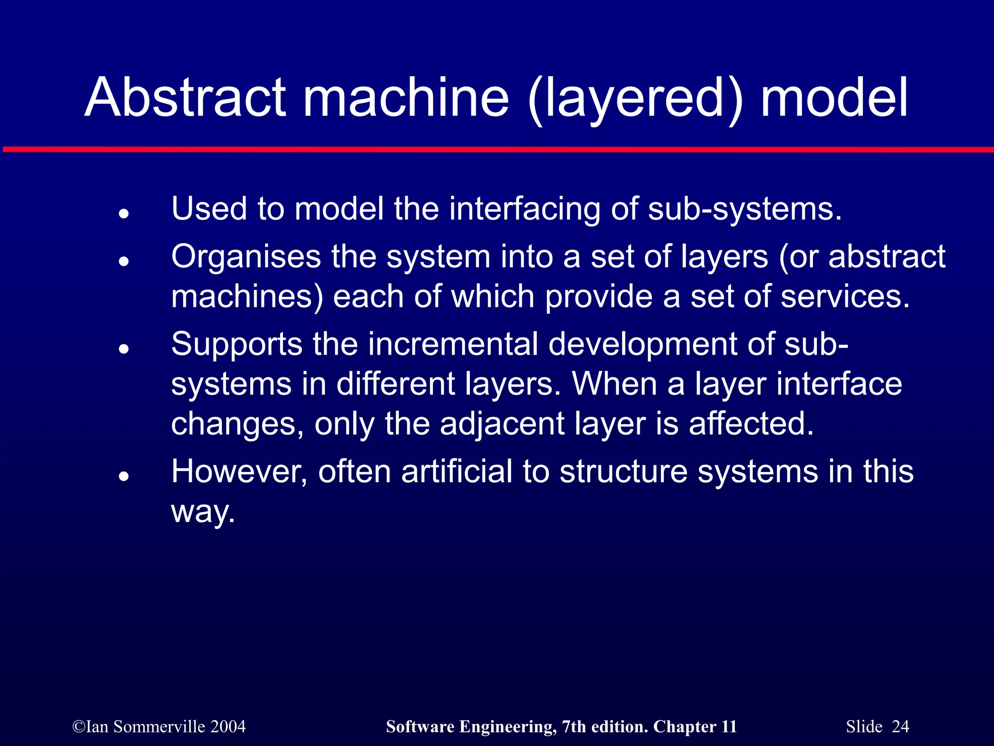©Ian Sommerville 2004 Software Engineering, 7th edition. Chapter 11 Slide 24
Abstract machine (layered) model
 Used to model the interfacing of sub-systems.
 Organises the system into a set of layers (or abstract
machines) each of which provide a set of services.
 Supports the incremental development of sub-
systems in different layers. When a layer interface
changes, only the adjacent layer is affected.
 However, often artificial to structure systems in this
way.
 