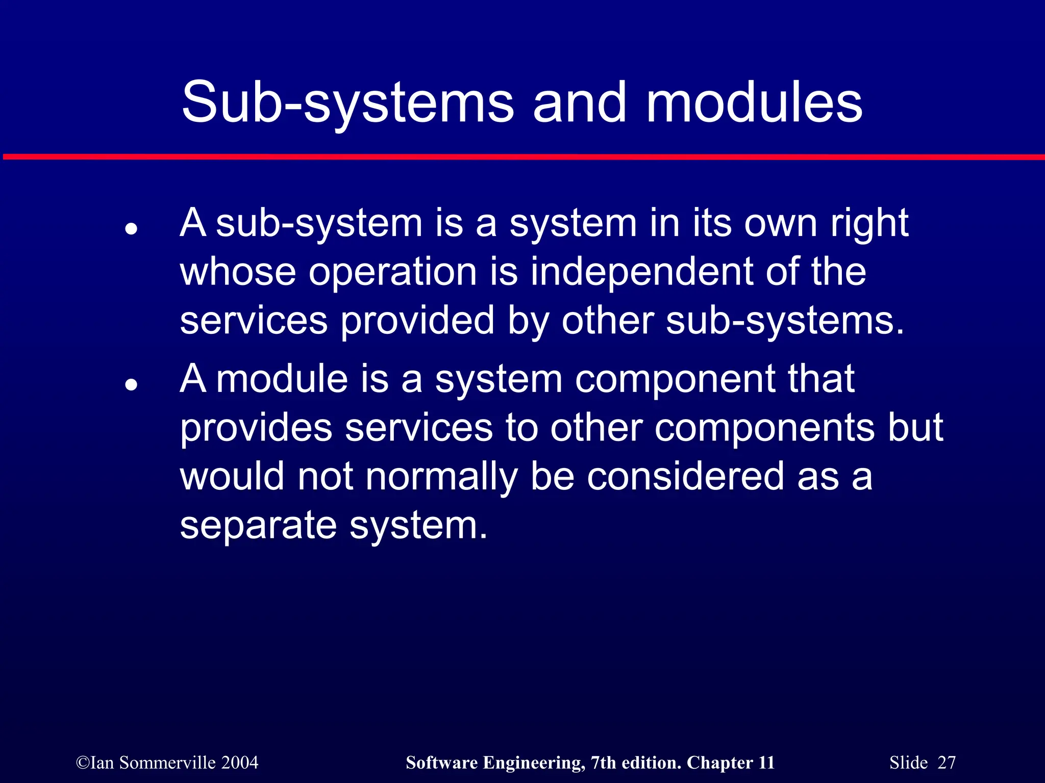 ©Ian Sommerville 2004 Software Engineering, 7th edition. Chapter 11 Slide 27
Sub-systems and modules
 A sub-system is a system in its own right
whose operation is independent of the
services provided by other sub-systems.
 A module is a system component that
provides services to other components but
would not normally be considered as a
separate system.
 