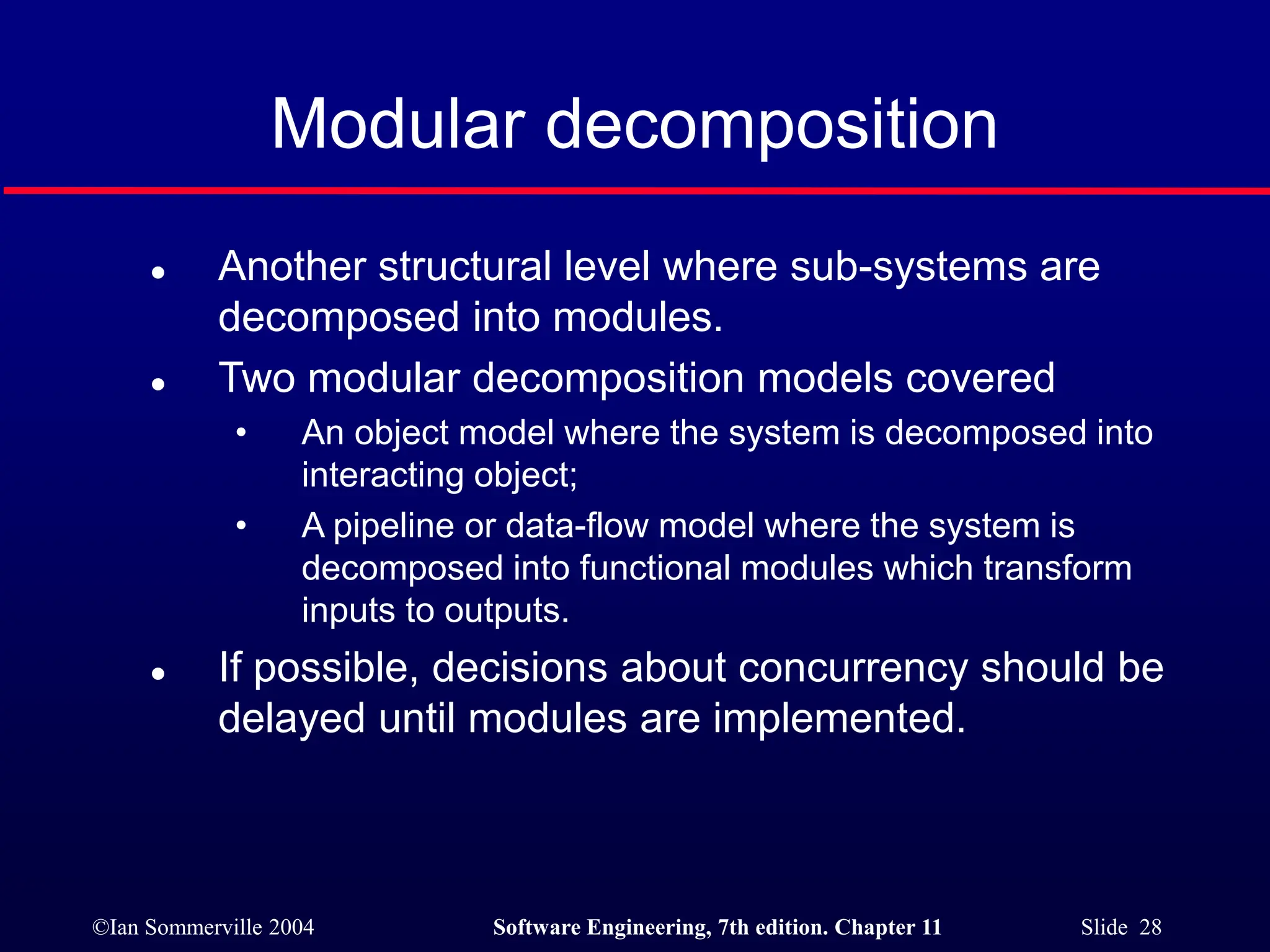 ©Ian Sommerville 2004 Software Engineering, 7th edition. Chapter 11 Slide 28
Modular decomposition
 Another structural level where sub-systems are
decomposed into modules.
 Two modular decomposition models covered
• An object model where the system is decomposed into
interacting object;
• A pipeline or data-flow model where the system is
decomposed into functional modules which transform
inputs to outputs.
 If possible, decisions about concurrency should be
delayed until modules are implemented.
 