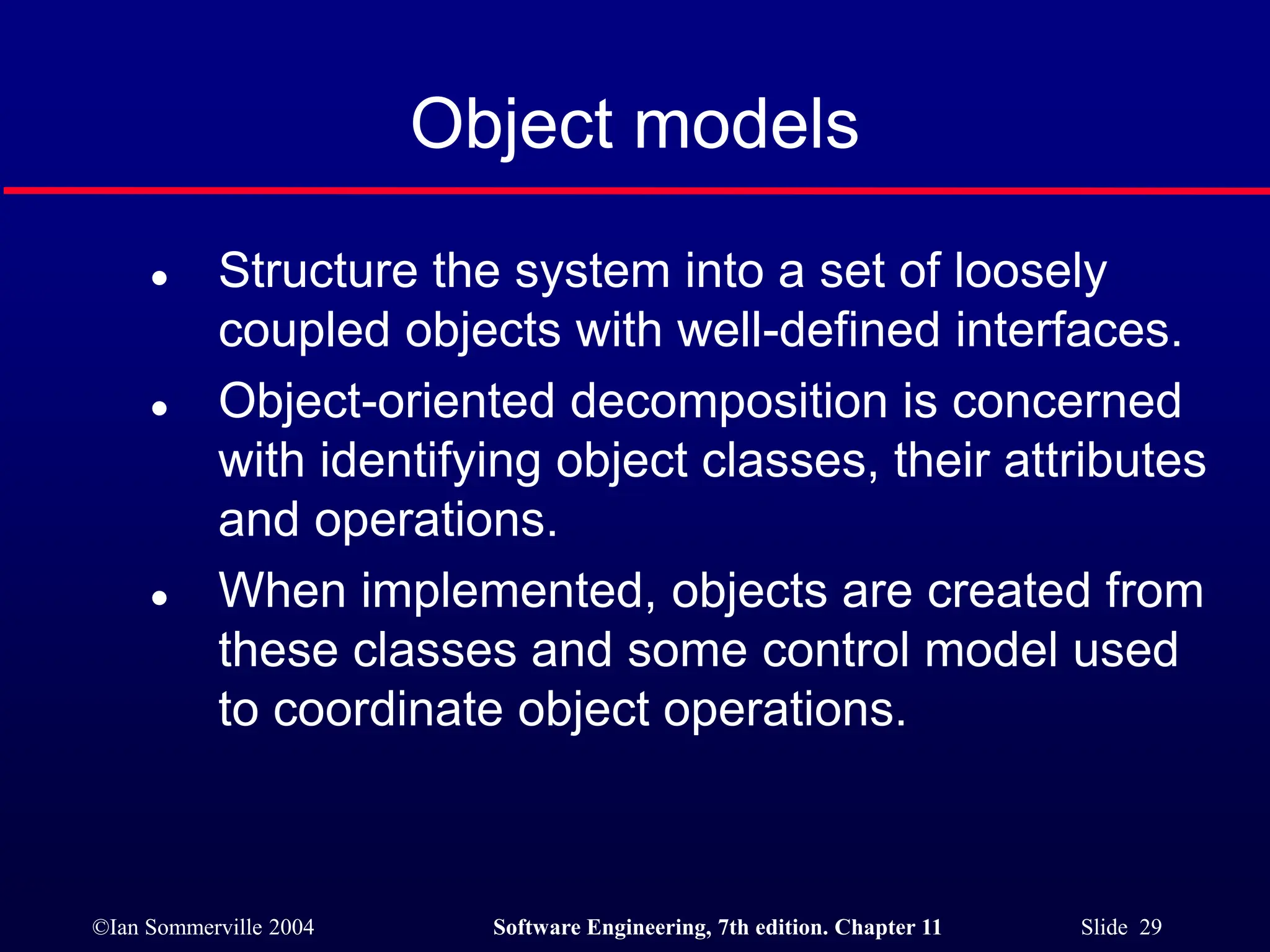©Ian Sommerville 2004 Software Engineering, 7th edition. Chapter 11 Slide 29
Object models
 Structure the system into a set of loosely
coupled objects with well-defined interfaces.
 Object-oriented decomposition is concerned
with identifying object classes, their attributes
and operations.
 When implemented, objects are created from
these classes and some control model used
to coordinate object operations.
 
