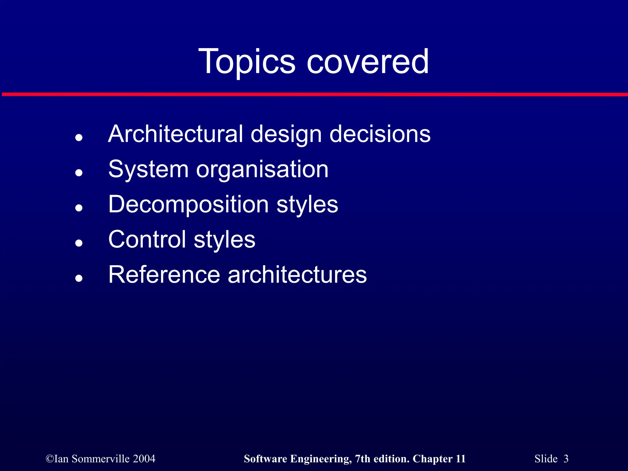 ©Ian Sommerville 2004 Software Engineering, 7th edition. Chapter 11 Slide 3
Topics covered
 Architectural design decisions
 System organisation
 Decomposition styles
 Control styles
 Reference architectures
 