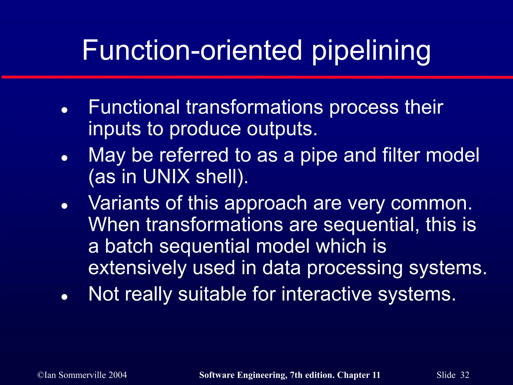 ©Ian Sommerville 2004 Software Engineering, 7th edition. Chapter 11 Slide 32
Function-oriented pipelining
 Functional transformations process their
inputs to produce outputs.
 May be referred to as a pipe and filter model
(as in UNIX shell).
 Variants of this approach are very common.
When transformations are sequential, this is
a batch sequential model which is
extensively used in data processing systems.
 Not really suitable for interactive systems.
 