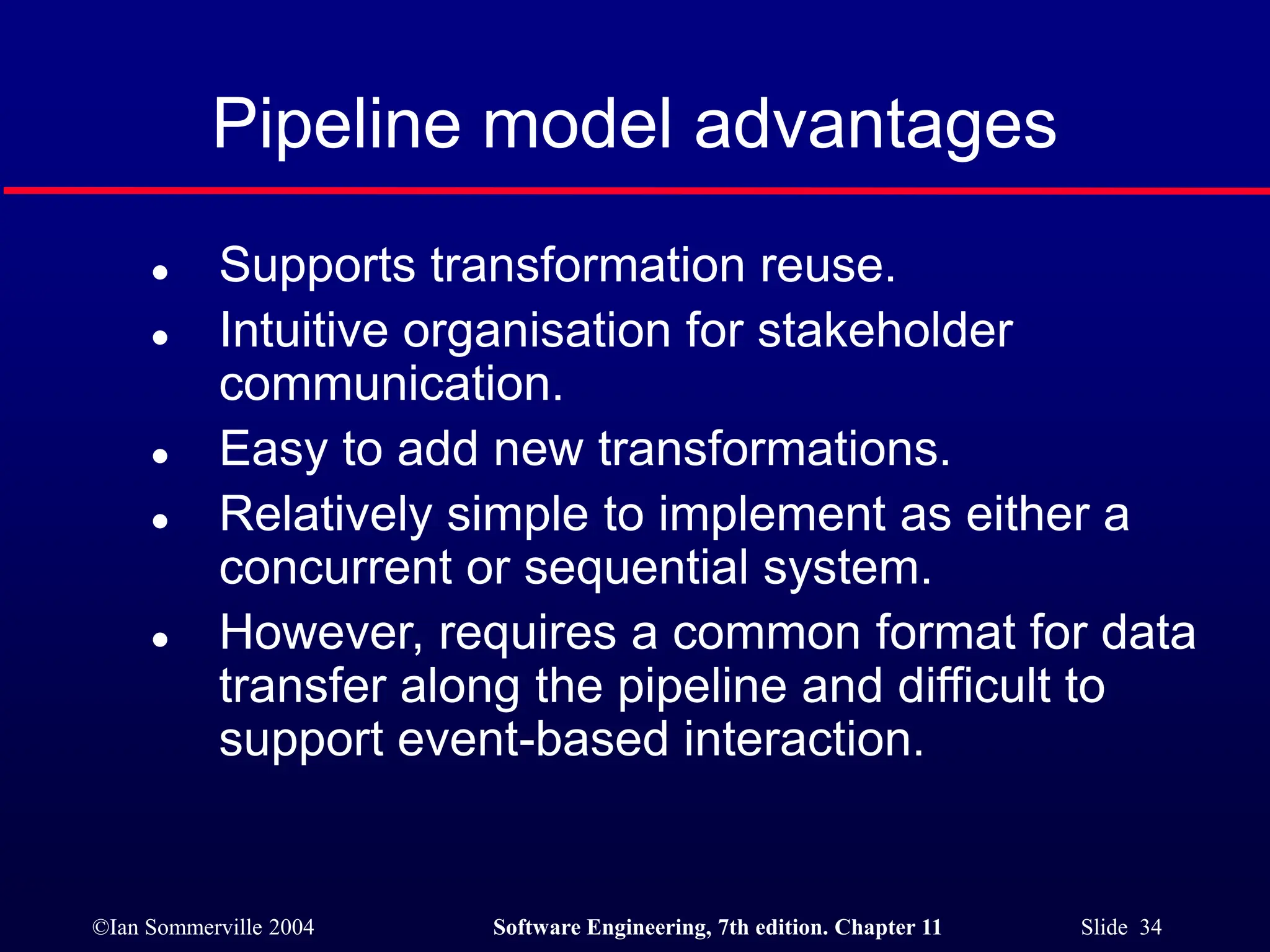 ©Ian Sommerville 2004 Software Engineering, 7th edition. Chapter 11 Slide 34
Pipeline model advantages
 Supports transformation reuse.
 Intuitive organisation for stakeholder
communication.
 Easy to add new transformations.
 Relatively simple to implement as either a
concurrent or sequential system.
 However, requires a common format for data
transfer along the pipeline and difficult to
support event-based interaction.
 