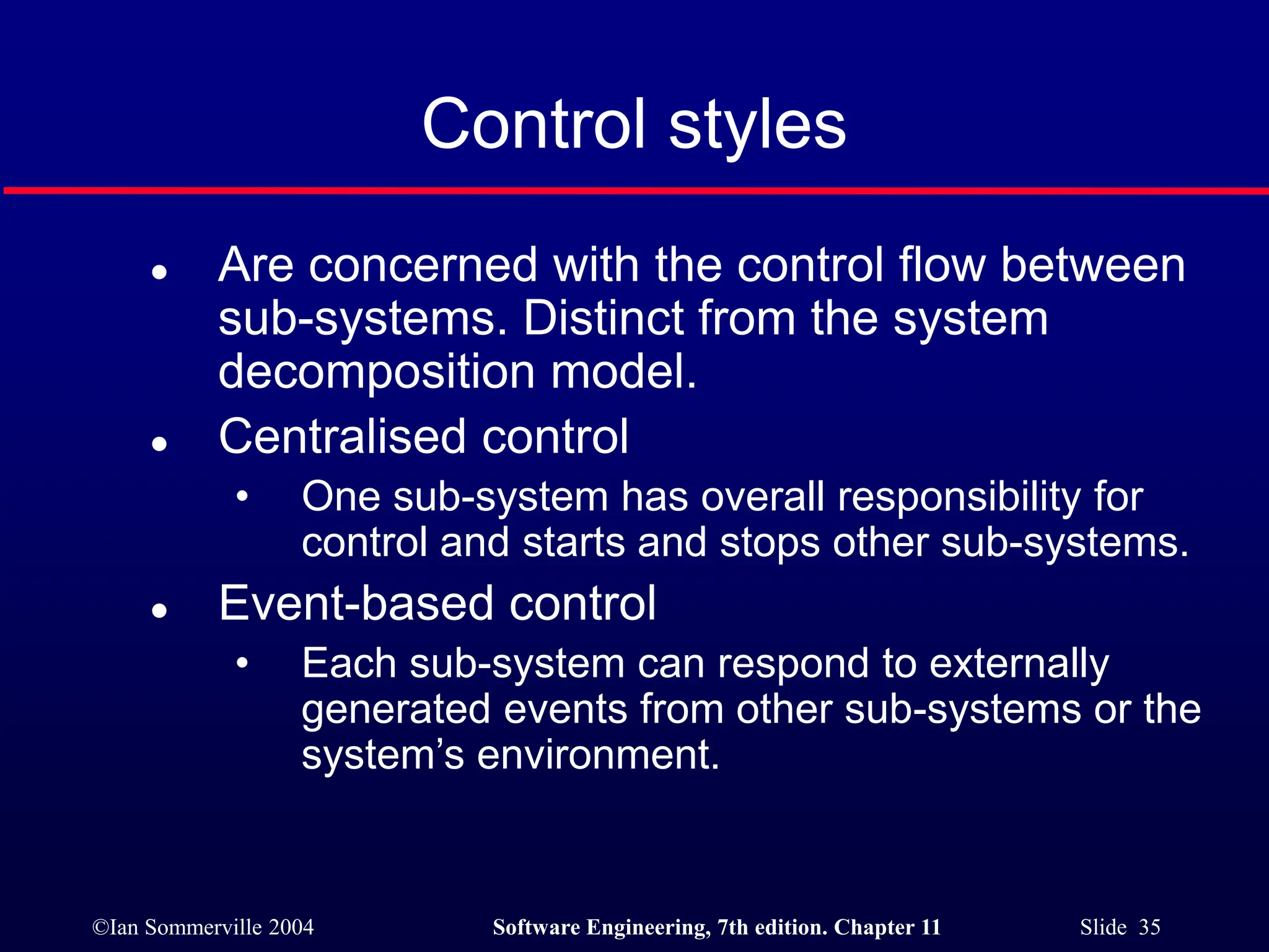 ©Ian Sommerville 2004 Software Engineering, 7th edition. Chapter 11 Slide 35
Control styles
 Are concerned with the control flow between
sub-systems. Distinct from the system
decomposition model.
 Centralised control
• One sub-system has overall responsibility for
control and starts and stops other sub-systems.
 Event-based control
• Each sub-system can respond to externally
generated events from other sub-systems or the
system’s environment.
 