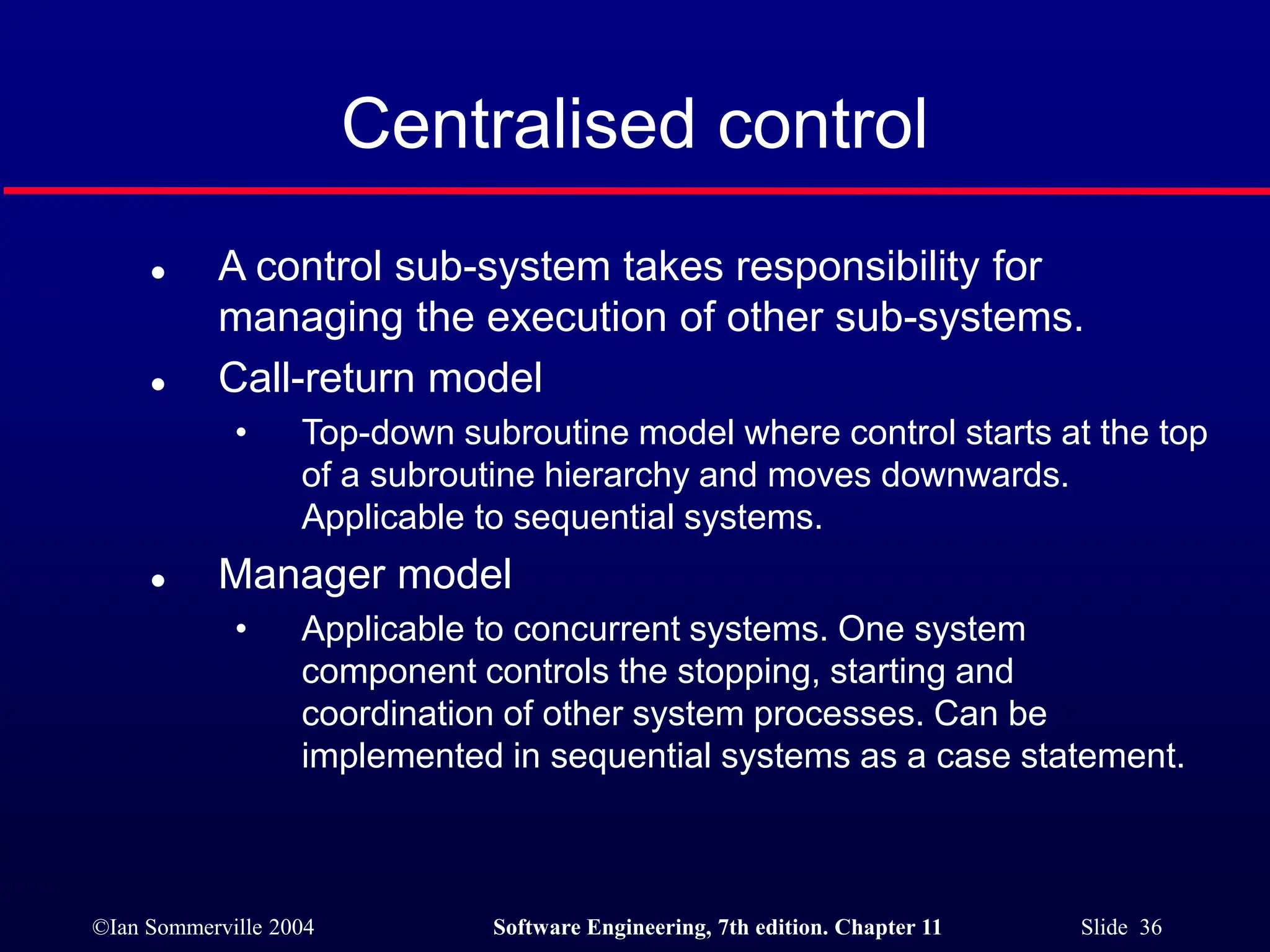©Ian Sommerville 2004 Software Engineering, 7th edition. Chapter 11 Slide 36
Centralised control
 A control sub-system takes responsibility for
managing the execution of other sub-systems.
 Call-return model
• Top-down subroutine model where control starts at the top
of a subroutine hierarchy and moves downwards.
Applicable to sequential systems.
 Manager model
• Applicable to concurrent systems. One system
component controls the stopping, starting and
coordination of other system processes. Can be
implemented in sequential systems as a case statement.
 