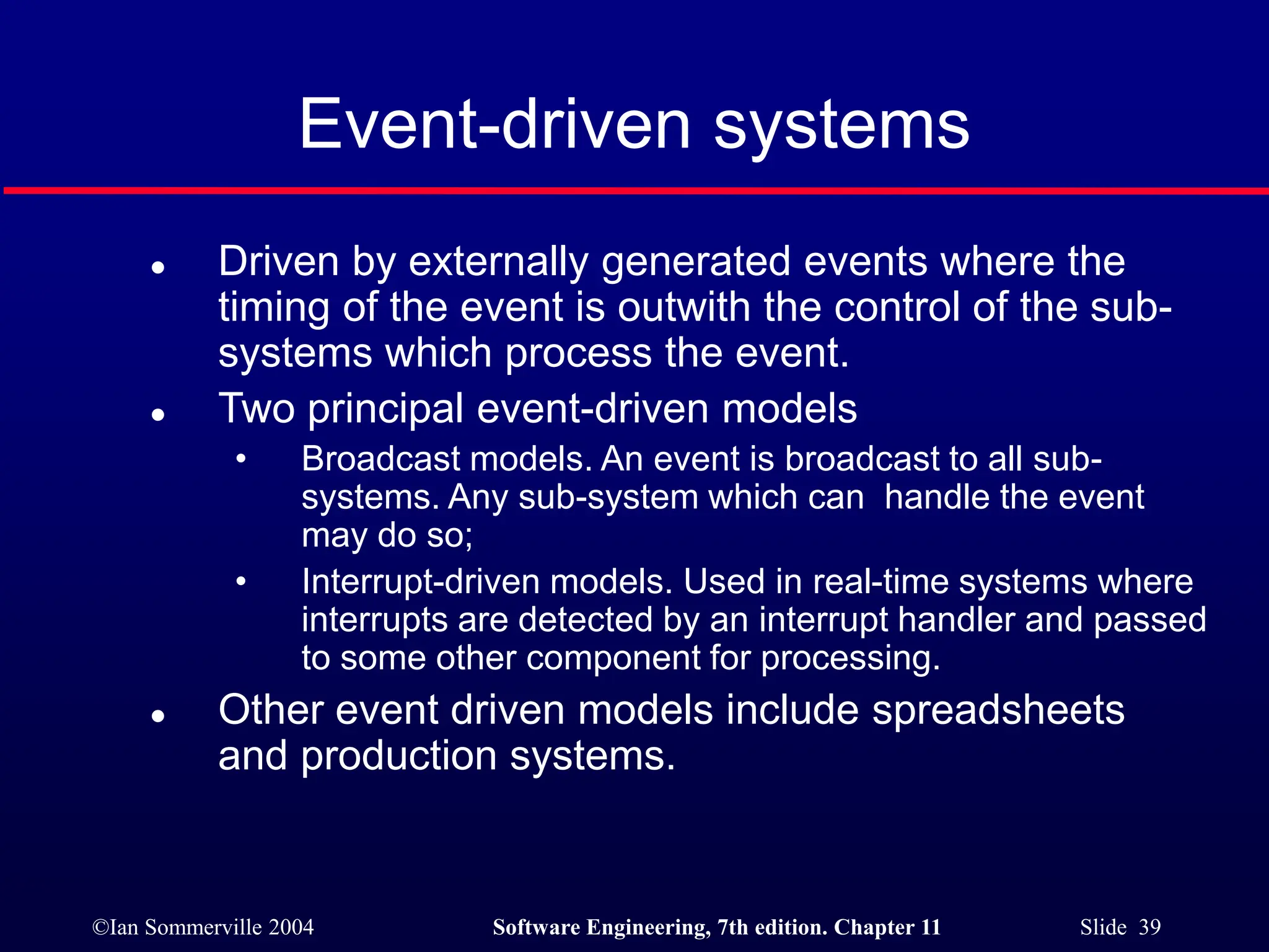 ©Ian Sommerville 2004 Software Engineering, 7th edition. Chapter 11 Slide 39
Event-driven systems
 Driven by externally generated events where the
timing of the event is outwith the control of the sub-
systems which process the event.
 Two principal event-driven models
• Broadcast models. An event is broadcast to all sub-
systems. Any sub-system which can handle the event
may do so;
• Interrupt-driven models. Used in real-time systems where
interrupts are detected by an interrupt handler and passed
to some other component for processing.
 Other event driven models include spreadsheets
and production systems.
 