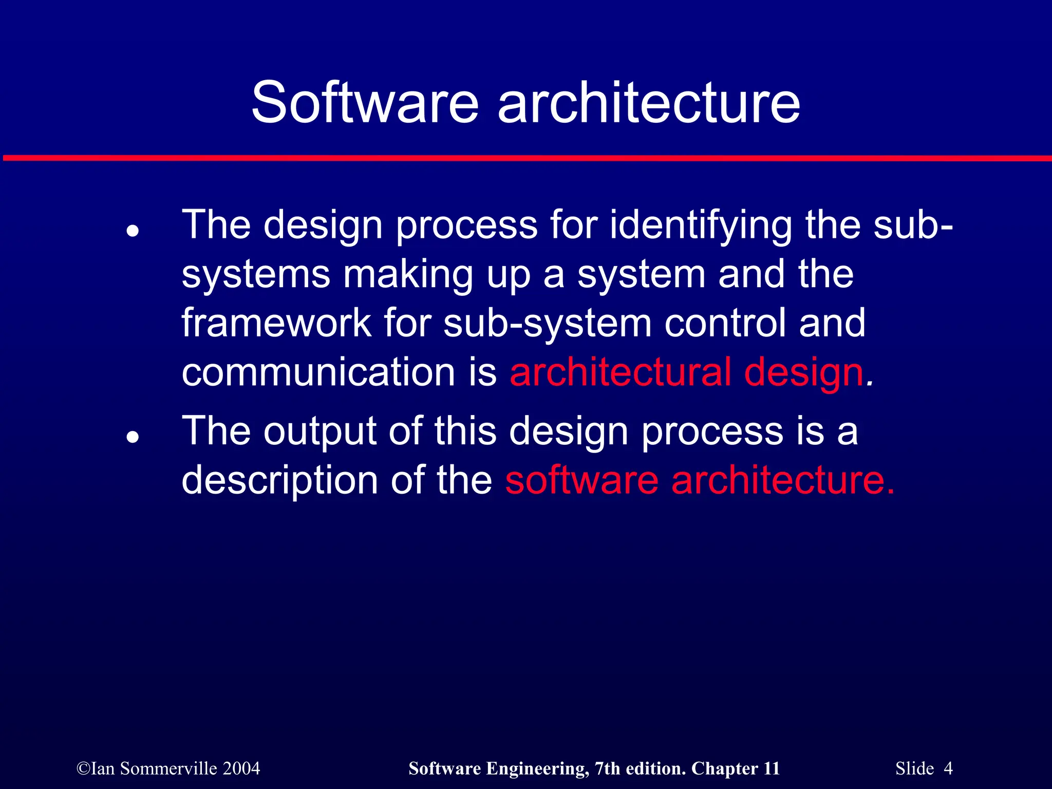 ©Ian Sommerville 2004 Software Engineering, 7th edition. Chapter 11 Slide 4
Software architecture
 The design process for identifying the sub-
systems making up a system and the
framework for sub-system control and
communication is architectural design.
 The output of this design process is a
description of the software architecture.
 