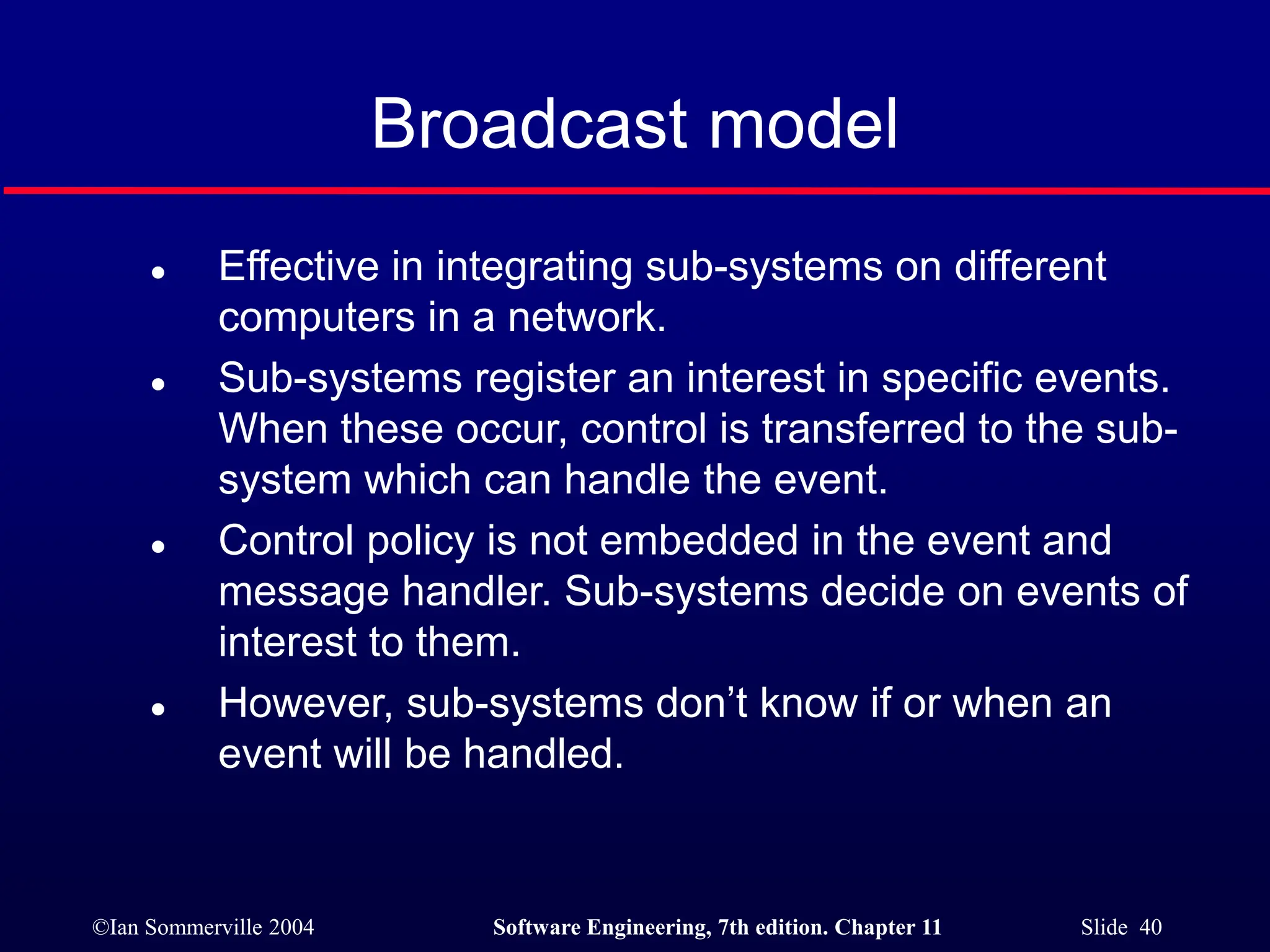 ©Ian Sommerville 2004 Software Engineering, 7th edition. Chapter 11 Slide 40
Broadcast model
 Effective in integrating sub-systems on different
computers in a network.
 Sub-systems register an interest in specific events.
When these occur, control is transferred to the sub-
system which can handle the event.
 Control policy is not embedded in the event and
message handler. Sub-systems decide on events of
interest to them.
 However, sub-systems don’t know if or when an
event will be handled.
 