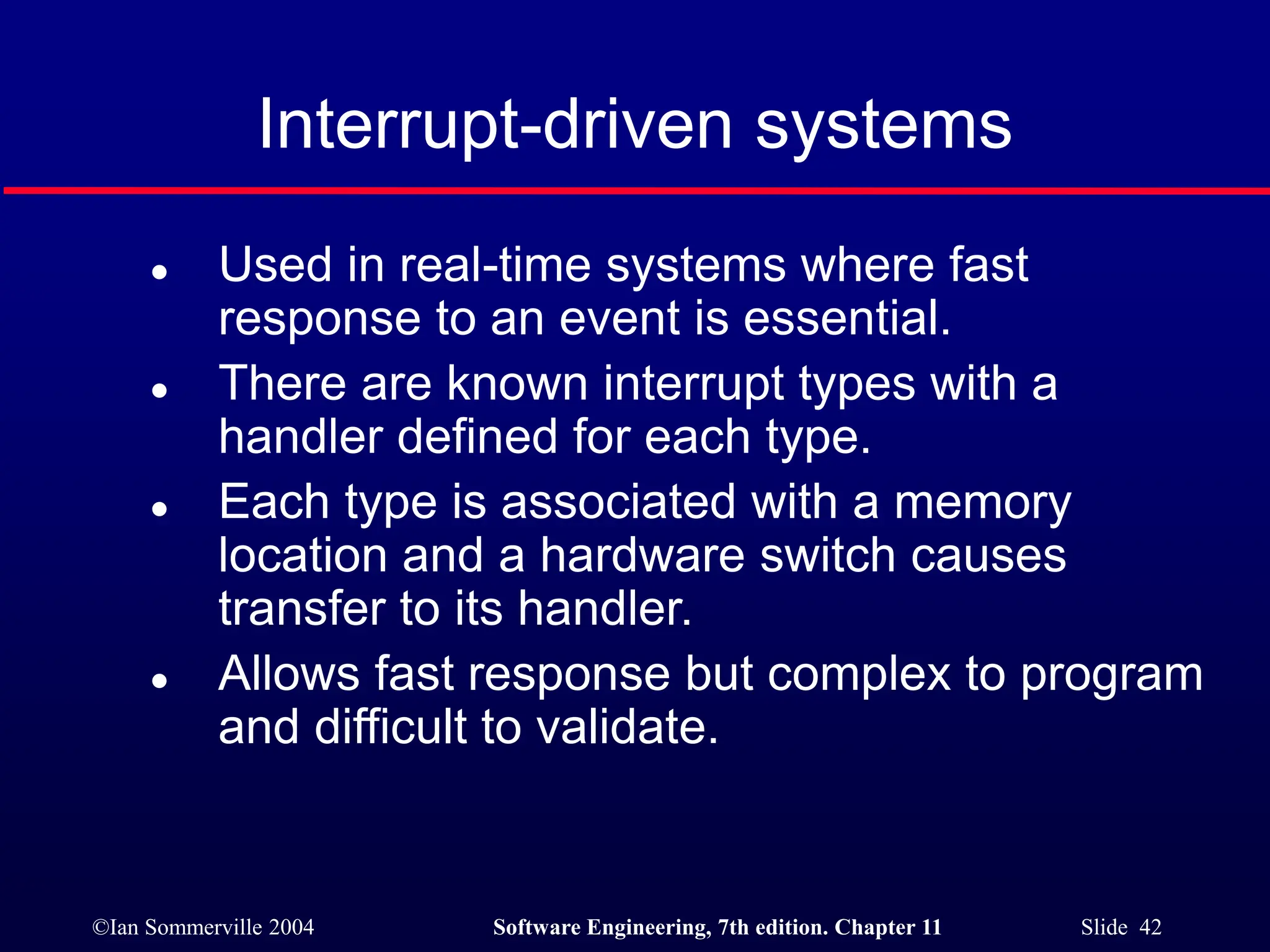 ©Ian Sommerville 2004 Software Engineering, 7th edition. Chapter 11 Slide 42
Interrupt-driven systems
 Used in real-time systems where fast
response to an event is essential.
 There are known interrupt types with a
handler defined for each type.
 Each type is associated with a memory
location and a hardware switch causes
transfer to its handler.
 Allows fast response but complex to program
and difficult to validate.
 