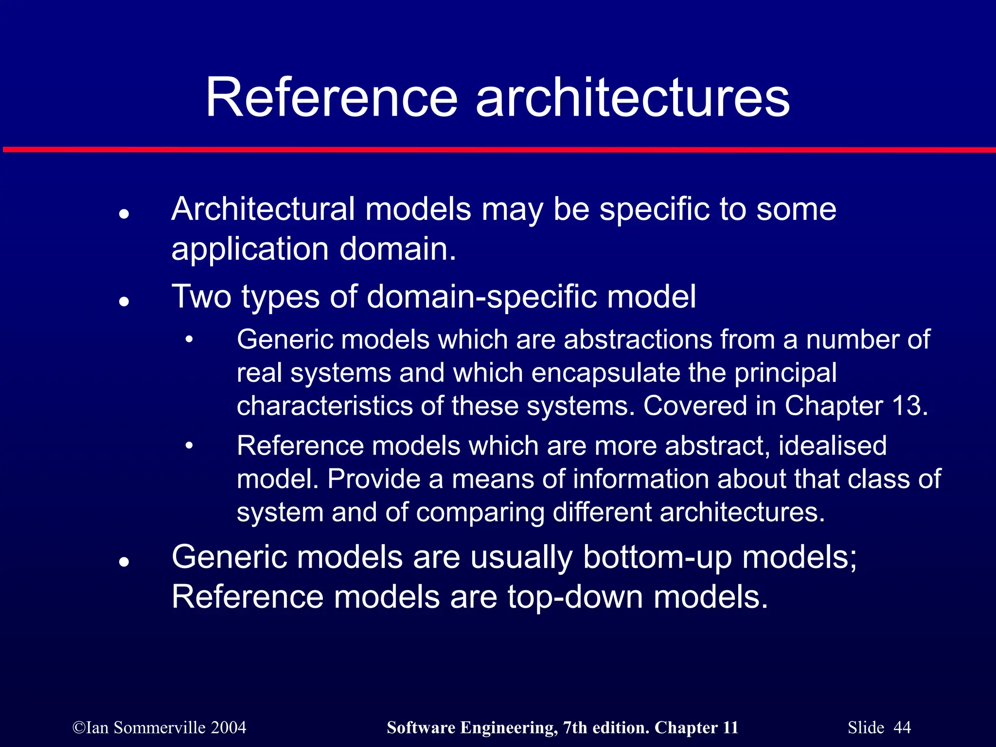 ©Ian Sommerville 2004 Software Engineering, 7th edition. Chapter 11 Slide 44
Reference architectures
 Architectural models may be specific to some
application domain.
 Two types of domain-specific model
• Generic models which are abstractions from a number of
real systems and which encapsulate the principal
characteristics of these systems. Covered in Chapter 13.
• Reference models which are more abstract, idealised
model. Provide a means of information about that class of
system and of comparing different architectures.
 Generic models are usually bottom-up models;
Reference models are top-down models.
 