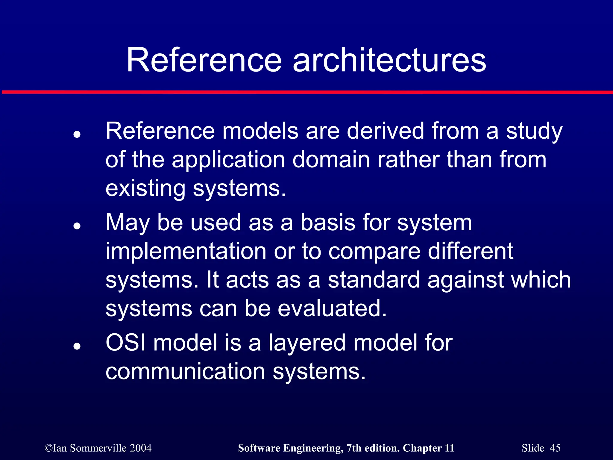 ©Ian Sommerville 2004 Software Engineering, 7th edition. Chapter 11 Slide 45
Reference architectures
 Reference models are derived from a study
of the application domain rather than from
existing systems.
 May be used as a basis for system
implementation or to compare different
systems. It acts as a standard against which
systems can be evaluated.
 OSI model is a layered model for
communication systems.
 