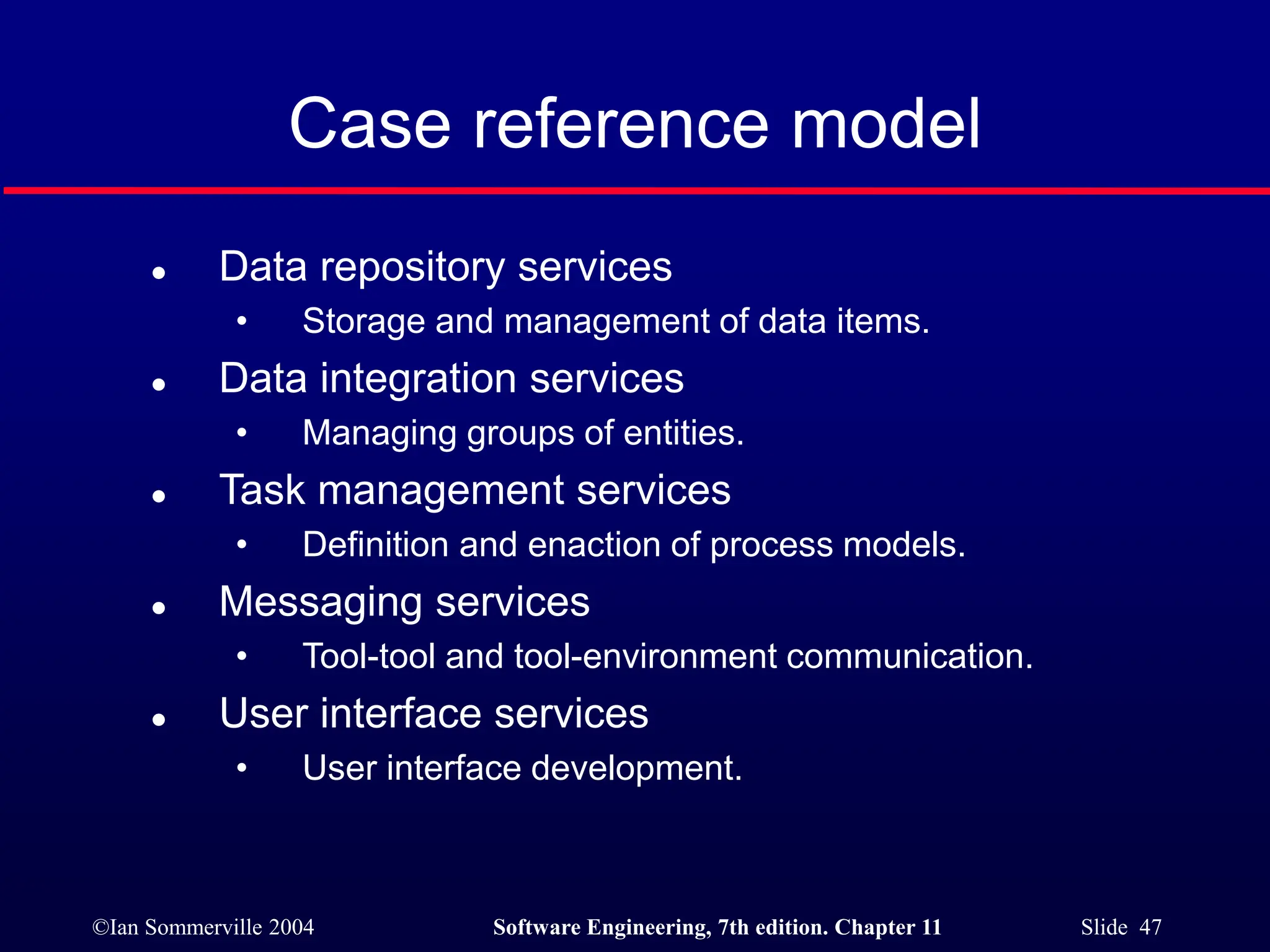 ©Ian Sommerville 2004 Software Engineering, 7th edition. Chapter 11 Slide 47
Case reference model
 Data repository services
• Storage and management of data items.
 Data integration services
• Managing groups of entities.
 Task management services
• Definition and enaction of process models.
 Messaging services
• Tool-tool and tool-environment communication.
 User interface services
• User interface development.
 