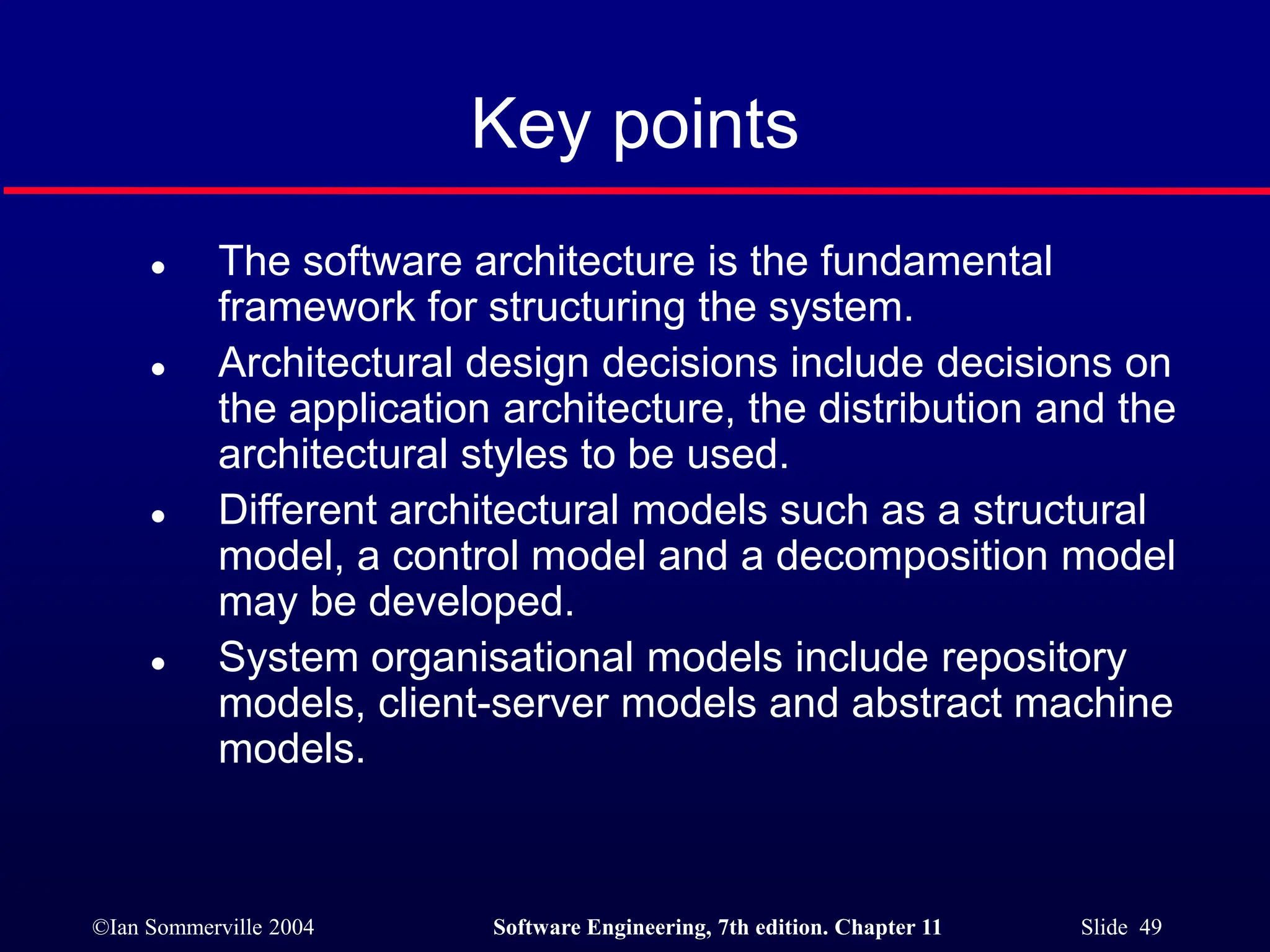 ©Ian Sommerville 2004 Software Engineering, 7th edition. Chapter 11 Slide 49
Key points
 The software architecture is the fundamental
framework for structuring the system.
 Architectural design decisions include decisions on
the application architecture, the distribution and the
architectural styles to be used.
 Different architectural models such as a structural
model, a control model and a decomposition model
may be developed.
 System organisational models include repository
models, client-server models and abstract machine
models.
 